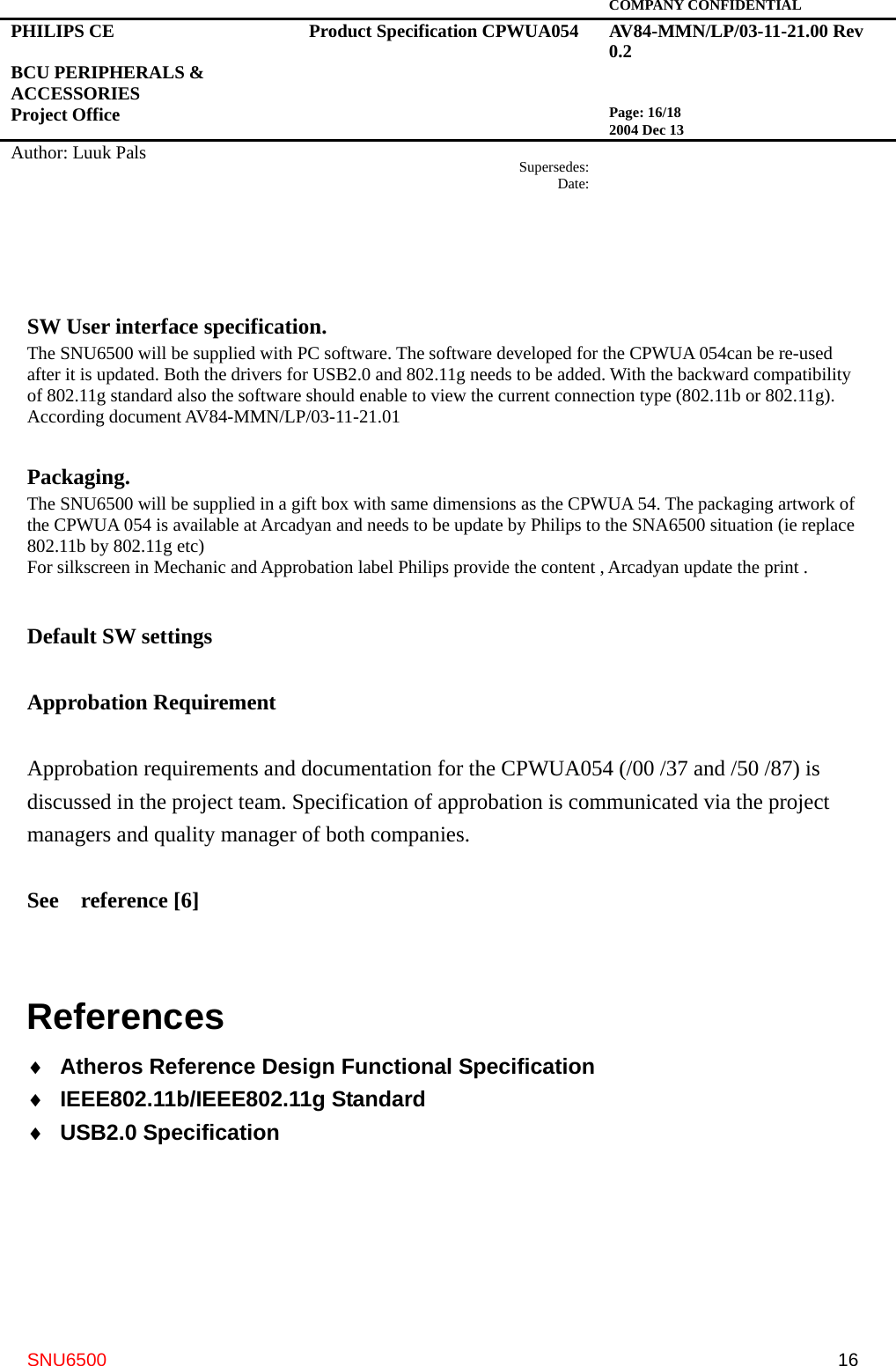   COMPANY CONFIDENTIAL PHILIPS CE  BCU PERIPHERALS &amp; ACCESSORIES Project Office Product Specification CPWUA054  AV84-MMN/LP/03-11-21.00 Rev 0.2   Page: 16/18 2004 Dec 13   Author: Luuk Pals  Supersedes:Date:      SNU6500  16  SW User interface specification.   The SNU6500 will be supplied with PC software. The software developed for the CPWUA 054can be re-used after it is updated. Both the drivers for USB2.0 and 802.11g needs to be added. With the backward compatibility of 802.11g standard also the software should enable to view the current connection type (802.11b or 802.11g). According document AV84-MMN/LP/03-11-21.01  Packaging.  The SNU6500 will be supplied in a gift box with same dimensions as the CPWUA 54. The packaging artwork of the CPWUA 054 is available at Arcadyan and needs to be update by Philips to the SNA6500 situation (ie replace 802.11b by 802.11g etc)   For silkscreen in Mechanic and Approbation label Philips provide the content , Arcadyan update the print .   Default SW settings  Approbation Requirement    Approbation requirements and documentation for the CPWUA054 (/00 /37 and /50 /87) is discussed in the project team. Specification of approbation is communicated via the project managers and quality manager of both companies.  See  reference [6]  References ♦  Atheros Reference Design Functional Specification   ♦  IEEE802.11b/IEEE802.11g Standard ♦  USB2.0 Specification     