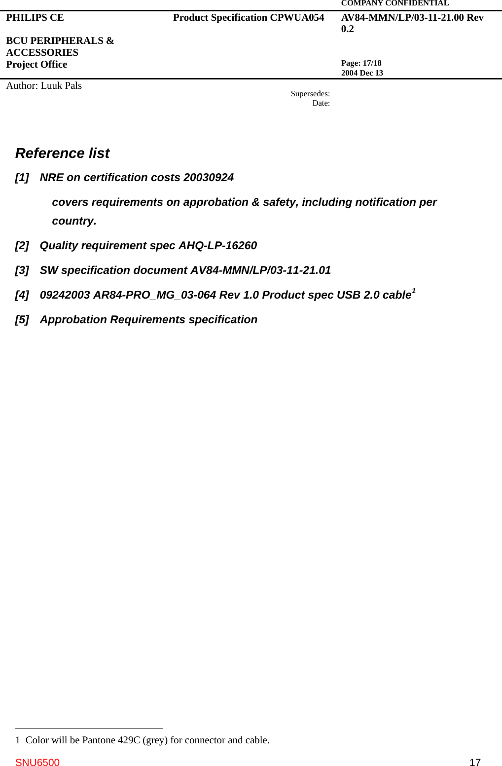   COMPANY CONFIDENTIAL PHILIPS CE  BCU PERIPHERALS &amp; ACCESSORIES Project Office Product Specification CPWUA054  AV84-MMN/LP/03-11-21.00 Rev 0.2   Page: 17/18 2004 Dec 13   Author: Luuk Pals  Supersedes:Date:      SNU6500  17Reference list [1]  NRE on certification costs 20030924 covers requirements on approbation &amp; safety, including notification per country. [2]  Quality requirement spec AHQ-LP-16260 [3]  SW specification document AV84-MMN/LP/03-11-21.01 [4]  09242003 AR84-PRO_MG_03-064 Rev 1.0 Product spec USB 2.0 cable1 [5]  Approbation Requirements specification                                                    1  Color will be Pantone 429C (grey) for connector and cable. 