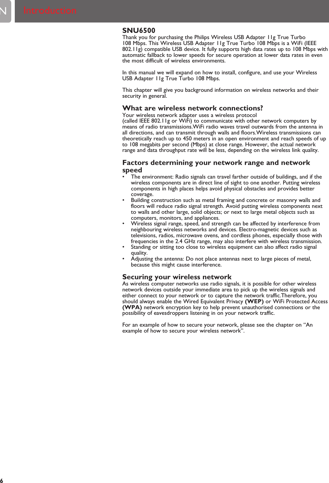 SNU6500Thank you for purchasing the Philips Wireless USB Adapter 11g True Turbo108 Mbps. This Wireless USB Adapter 11g True Turbo 108 Mbps is a WiFi (IEEE802.11g) compatible USB device. It fully supports high data rates up to 108 Mbps withautomatic fallback to lower speeds for secure operation at lower data rates in eventhe most difficult of wireless environments.In this manual we will expand on how to install, configure, and use your WirelessUSB Adapter 11g True Turbo 108 Mbps.This chapter will give you background information on wireless networks and theirsecurity in general.What are wireless network connections?Your wireless network adapter uses a wireless protocol(called IEEE 802.11g or WiFi) to communicate with other network computers bymeans of radio transmissions.WiFi radio waves travel outwards from the antenna inall directions, and can transmit through walls and floors.Wireless transmissions cantheoretically reach up to 450 meters in an open environment and reach speeds of upto 108 megabits per second (Mbps) at close range. However, the actual networkrange and data throughput rate will be less, depending on the wireless link quality.Factors determining your network range and networkspeed• The environment: Radio signals can travel farther outside of buildings, and if thewireless components are in direct line of sight to one another. Putting wirelesscomponents in high places helps avoid physical obstacles and provides bettercoverage.• Building construction such as metal framing and concrete or masonry walls andfloors will reduce radio signal strength. Avoid putting wireless components nextto walls and other large, solid objects; or next to large metal objects such ascomputers, monitors, and appliances.• Wireless signal range, speed, and strength can be affected by interference fromneighbouring wireless networks and devices. Electro-magnetic devices such astelevisions, radios, microwave ovens, and cordless phones, especially those withfrequencies in the 2.4 GHz range, may also interfere with wireless transmission.• Standing or sitting too close to wireless equipment can also affect radio signalquality.• Adjusting the antenna: Do not place antennas next to large pieces of metal,because this might cause interference.Securing your wireless networkAs wireless computer networks use radio signals, it is possible for other wirelessnetwork devices outside your immediate area to pick up the wireless signals andeither connect to your network or to capture the network traffic.Therefore, youshould always enable the Wired Equivalent Privacy (WEP) or WiFi Protected Access(WPA) network encryption key to help prevent unauthorised connections or thepossibility of eavesdroppers listening in on your network traffic.For an example of how to secure your network, please see the chapter on “Anexample of how to secure your wireless network”.EN6Introduction 