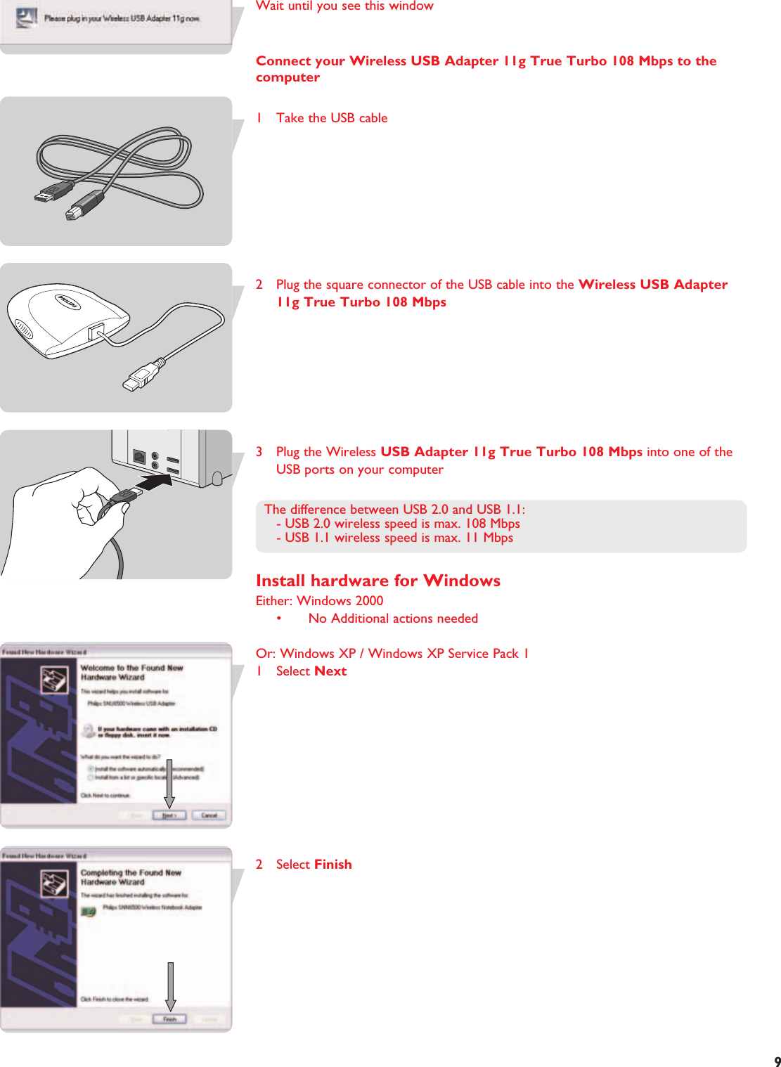 EN9Wait until you see this windowConnect your Wireless USB Adapter 11g True Turbo 108 Mbps to thecomputer1 Take the USB cable2 Plug the square connector of the USB cable into the Wireless USB Adapter11g True Turbo 108 Mbps3 Plug the Wireless USB Adapter 11g True Turbo 108 Mbps into one of theUSB ports on your computer The difference between USB 2.0 and USB 1.1:- USB 2.0 wireless speed is max. 108 Mbps- USB 1.1 wireless speed is max. 11 MbpsInstall hardware for WindowsEither: Windows 2000• No Additional actions neededOr: Windows XP / Windows XP Service Pack 11 Select Next2 Select Finish