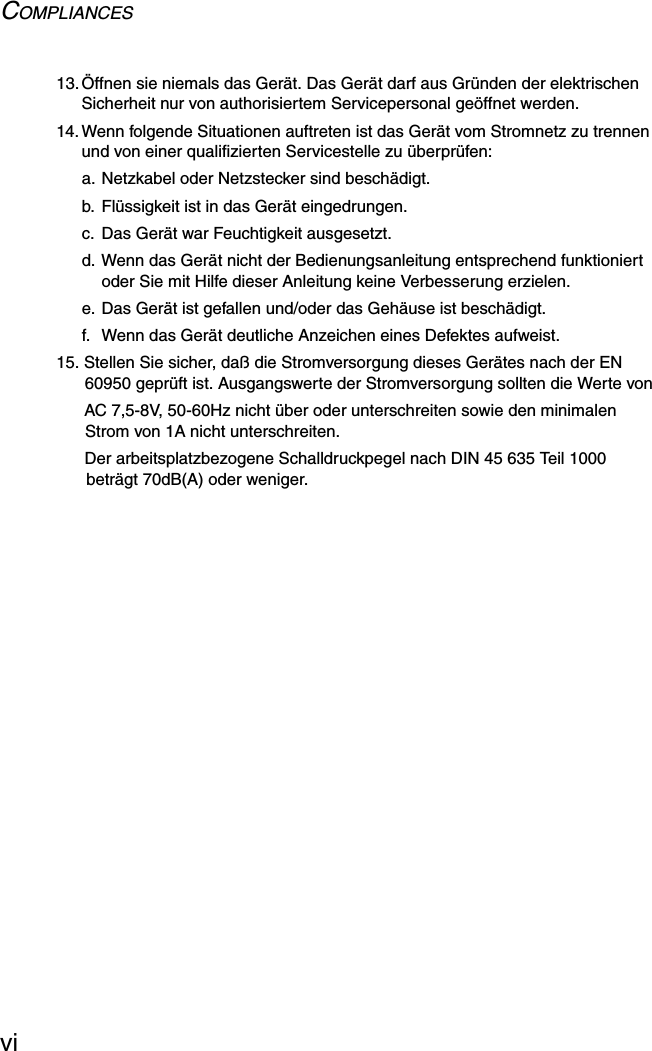 COMPLIANCESvi13.Öffnen sie niemals das Gerät. Das Gerät darf aus Gründen der elektrischen Sicherheit nur von authorisiertem Servicepersonal geöffnet werden.14.Wenn folgende Situationen auftreten ist das Gerät vom Stromnetz zu trennen und von einer qualifizierten Servicestelle zu überprüfen:a. Netzkabel oder Netzstecker sind beschädigt.b. Flüssigkeit ist in das Gerät eingedrungen.c. Das Gerät war Feuchtigkeit ausgesetzt.d. Wenn das Gerät nicht der Bedienungsanleitung entsprechend funktioniert oder Sie mit Hilfe dieser Anleitung keine Verbesserung erzielen.e. Das Gerät ist gefallen und/oder das Gehäuse ist beschädigt.f.  Wenn das Gerät deutliche Anzeichen eines Defektes aufweist.15. Stellen Sie sicher, daß die Stromversorgung dieses Gerätes nach der EN 60950 geprüft ist. Ausgangswerte der Stromversorgung sollten die Werte vonAC 7,5-8V, 50-60Hz nicht über oder unterschreiten sowie den minimalen Strom von 1A nicht unterschreiten.Der arbeitsplatzbezogene Schalldruckpegel nach DIN 45 635 Teil 1000 beträgt 70dB(A) oder weniger.