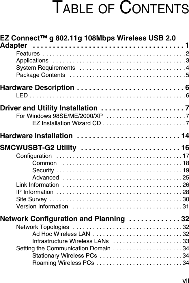 viiTABLE OF CONTENTSEZ Connect™ g 802.11g 108Mbps Wireless USB 2.0 Adapter   . . . . . . . . . . . . . . . . . . . . . . . . . . . . . . . . . . . . . . 1Features  . . . . . . . . . . . . . . . . . . . . . . . . . . . . . . . . . . . . . . . . . . . 2Applications   . . . . . . . . . . . . . . . . . . . . . . . . . . . . . . . . . . . . . . . . 3System Requirements   . . . . . . . . . . . . . . . . . . . . . . . . . . . . . . . . 4Package Contents   . . . . . . . . . . . . . . . . . . . . . . . . . . . . . . . . . . . 5Hardware Description . . . . . . . . . . . . . . . . . . . . . . . . . . . 6LED . . . . . . . . . . . . . . . . . . . . . . . . . . . . . . . . . . . . . . . . . . . . . . . 6Driver and Utility Installation  . . . . . . . . . . . . . . . . . . . . . 7For Windows 98SE/ME/2000/XP  . . . . . . . . . . . . . . . . . . . . . . . . 7EZ Installation Wizard CD . . . . . . . . . . . . . . . . . . . . . . . . . 7Hardware Installation  . . . . . . . . . . . . . . . . . . . . . . . . . . 14SMCWUSBT-G2 Utility  . . . . . . . . . . . . . . . . . . . . . . . . . 16Configuration   . . . . . . . . . . . . . . . . . . . . . . . . . . . . . . . . . . . . . . 17Common    . . . . . . . . . . . . . . . . . . . . . . . . . . . . . . . . . . . . 18Security . . . . . . . . . . . . . . . . . . . . . . . . . . . . . . . . . . . . . . 19Advanced  . . . . . . . . . . . . . . . . . . . . . . . . . . . . . . . . . . . . 25Link Information   . . . . . . . . . . . . . . . . . . . . . . . . . . . . . . . . . . . . 26IP Information  . . . . . . . . . . . . . . . . . . . . . . . . . . . . . . . . . . . . . . 28Site Survey  . . . . . . . . . . . . . . . . . . . . . . . . . . . . . . . . . . . . . . . . 30Version Information   . . . . . . . . . . . . . . . . . . . . . . . . . . . . . . . . . 31Network Configuration and Planning  . . . . . . . . . . . . . 32Network Topologies  . . . . . . . . . . . . . . . . . . . . . . . . . . . . . . . . . 32Ad Hoc Wireless LAN  . . . . . . . . . . . . . . . . . . . . . . . . . . . 32Infrastructure Wireless LANs   . . . . . . . . . . . . . . . . . . . . . 33Setting the Communication Domain  . . . . . . . . . . . . . . . . . . . . . 34Stationary Wireless PCs  . . . . . . . . . . . . . . . . . . . . . . . . . 34Roaming Wireless PCs . . . . . . . . . . . . . . . . . . . . . . . . . . 34