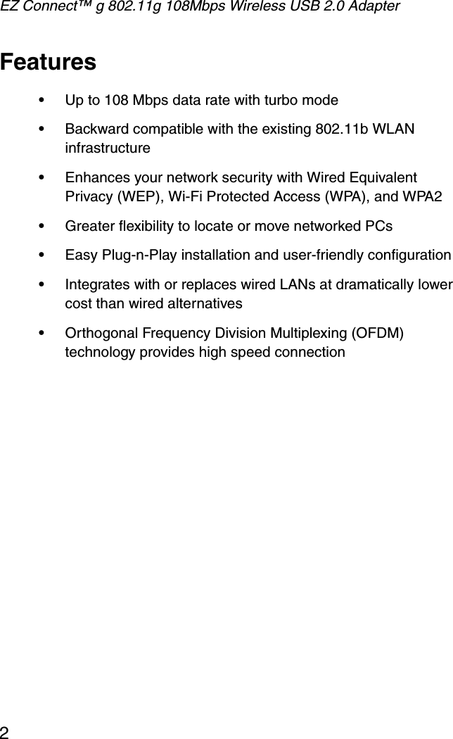 EZ Connect™ g 802.11g 108Mbps Wireless USB 2.0 Adapter2Features•Up to 108 Mbps data rate with turbo mode•Backward compatible with the existing 802.11b WLAN infrastructure•Enhances your network security with Wired Equivalent Privacy (WEP), Wi-Fi Protected Access (WPA), and WPA2•Greater flexibility to locate or move networked PCs•Easy Plug-n-Play installation and user-friendly configuration•Integrates with or replaces wired LANs at dramatically lower cost than wired alternatives•Orthogonal Frequency Division Multiplexing (OFDM) technology provides high speed connection