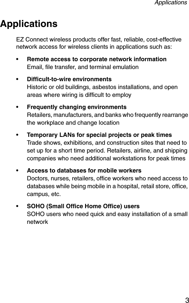 Applications3ApplicationsEZ Connect wireless products offer fast, reliable, cost-effective network access for wireless clients in applications such as:• Remote access to corporate network informationEmail, file transfer, and terminal emulation• Difficult-to-wire environmentsHistoric or old buildings, asbestos installations, and open areas where wiring is difficult to employ• Frequently changing environmentsRetailers, manufacturers, and banks who frequently rearrange the workplace and change location• Temporary LANs for special projects or peak timesTrade shows, exhibitions, and construction sites that need to set up for a short time period. Retailers, airline, and shipping companies who need additional workstations for peak times• Access to databases for mobile workersDoctors, nurses, retailers, office workers who need access to databases while being mobile in a hospital, retail store, office, campus, etc.• SOHO (Small Office Home Office) usersSOHO users who need quick and easy installation of a small network