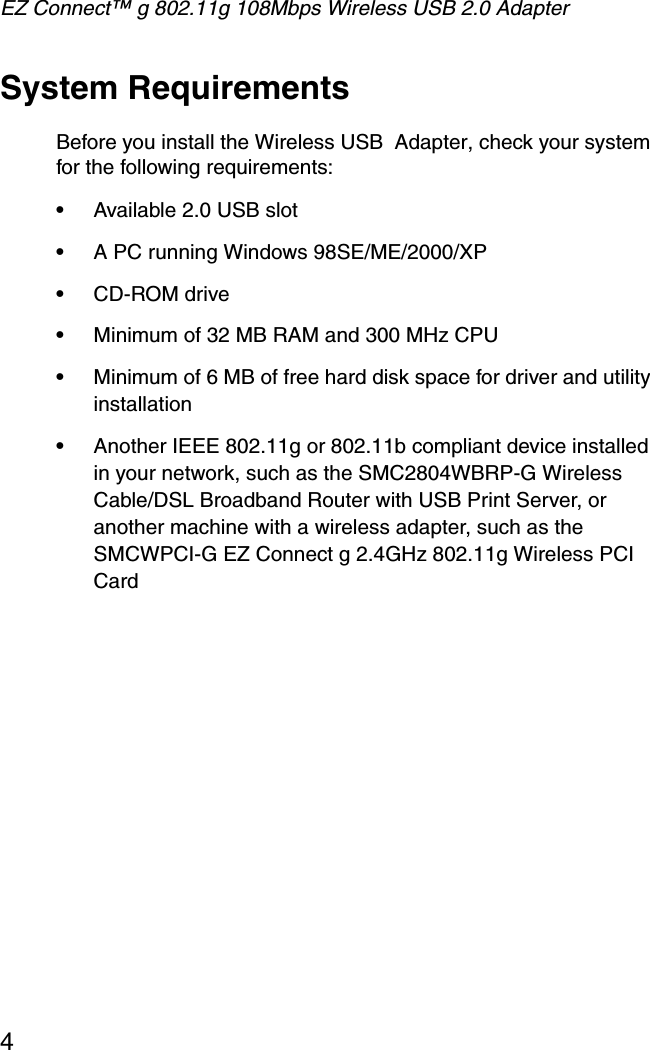 EZ Connect™ g 802.11g 108Mbps Wireless USB 2.0 Adapter4System RequirementsBefore you install the Wireless USB  Adapter, check your system for the following requirements:•Available 2.0 USB slot•A PC running Windows 98SE/ME/2000/XP•CD-ROM drive•Minimum of 32 MB RAM and 300 MHz CPU•Minimum of 6 MB of free hard disk space for driver and utility installation•Another IEEE 802.11g or 802.11b compliant device installed in your network, such as the SMC2804WBRP-G Wireless Cable/DSL Broadband Router with USB Print Server, or another machine with a wireless adapter, such as the SMCWPCI-G EZ Connect g 2.4GHz 802.11g Wireless PCI Card