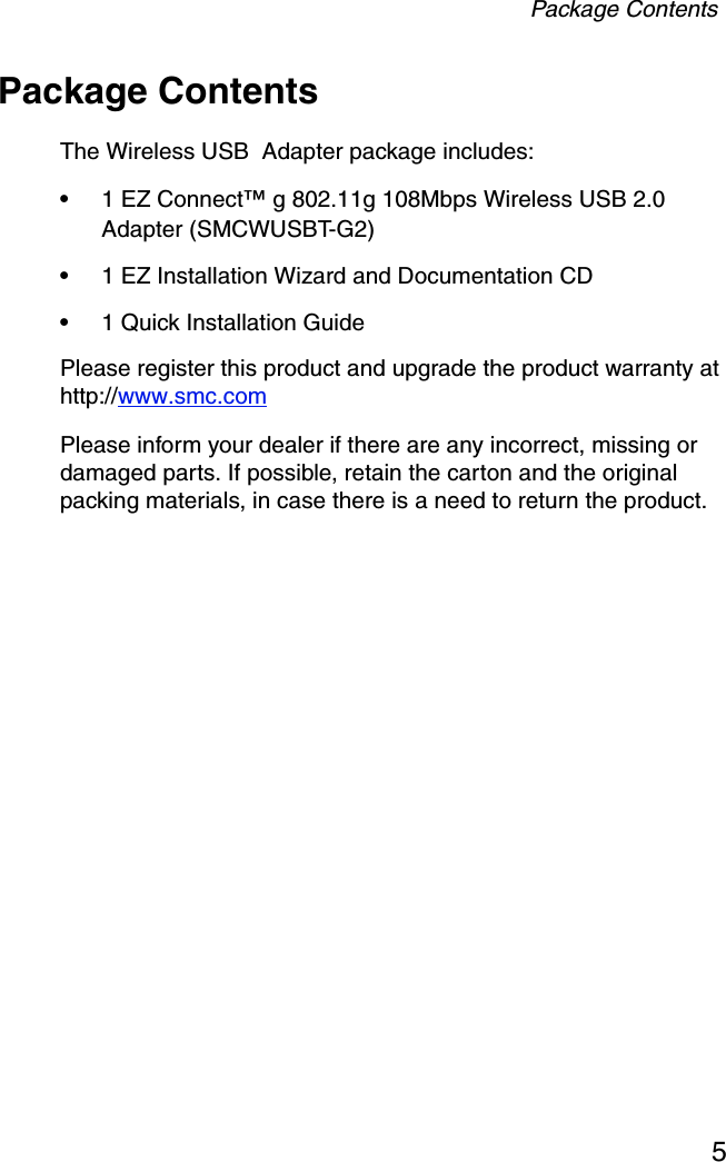 Package Contents5Package ContentsThe Wireless USB  Adapter package includes:•1 EZ Connect™ g 802.11g 108Mbps Wireless USB 2.0 Adapter (SMCWUSBT-G2)•1 EZ Installation Wizard and Documentation CD•1 Quick Installation GuidePlease register this product and upgrade the product warranty at http://www.smc.comPlease inform your dealer if there are any incorrect, missing or damaged parts. If possible, retain the carton and the original packing materials, in case there is a need to return the product.