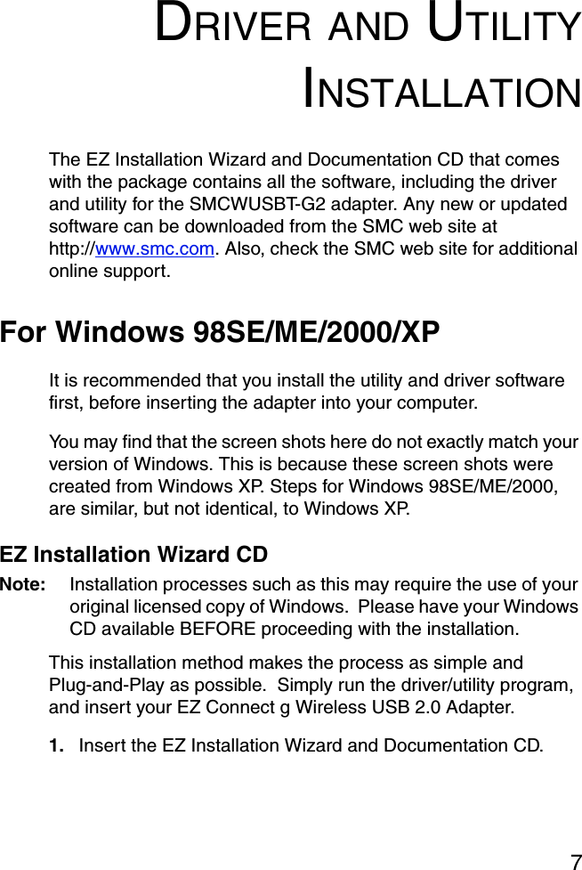 7DRIVER AND UTILITYINSTALLATIONThe EZ Installation Wizard and Documentation CD that comes with the package contains all the software, including the driver and utility for the SMCWUSBT-G2 adapter. Any new or updated software can be downloaded from the SMC web site at http://www.smc.com. Also, check the SMC web site for additional online support.For Windows 98SE/ME/2000/XPIt is recommended that you install the utility and driver software first, before inserting the adapter into your computer.You may find that the screen shots here do not exactly match your version of Windows. This is because these screen shots were created from Windows XP. Steps for Windows 98SE/ME/2000, are similar, but not identical, to Windows XP. EZ Installation Wizard CDNote: Installation processes such as this may require the use of your original licensed copy of Windows.  Please have your Windows CD available BEFORE proceeding with the installation.This installation method makes the process as simple and Plug-and-Play as possible.  Simply run the driver/utility program, and insert your EZ Connect g Wireless USB 2.0 Adapter. 1. Insert the EZ Installation Wizard and Documentation CD.