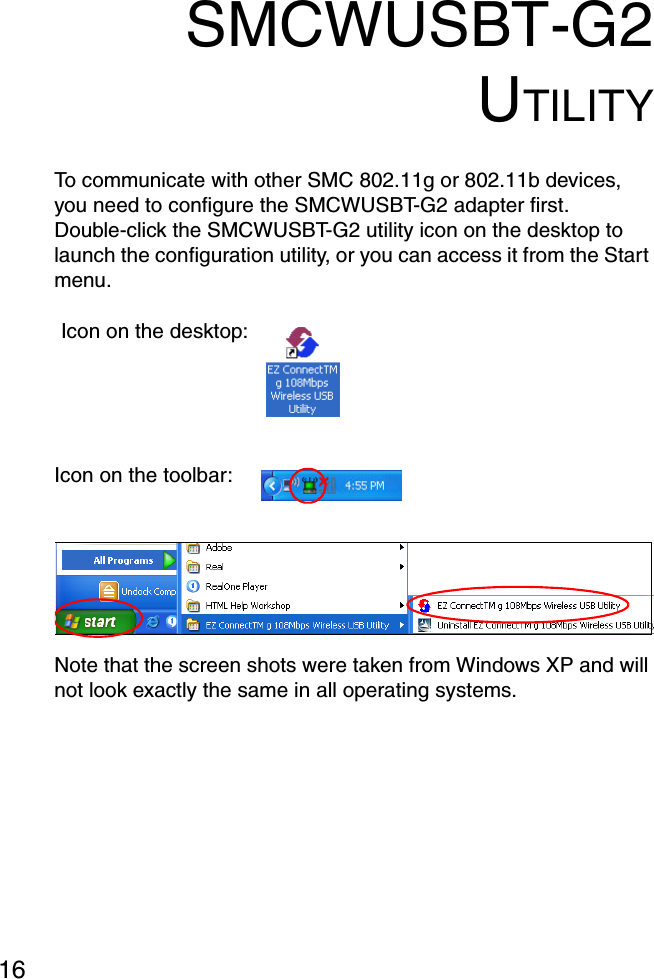16SMCWUSBT-G2UTILITYTo communicate with other SMC 802.11g or 802.11b devices, you need to configure the SMCWUSBT-G2 adapter first. Double-click the SMCWUSBT-G2 utility icon on the desktop to launch the configuration utility, or you can access it from the Start menu.Note that the screen shots were taken from Windows XP and will not look exactly the same in all operating systems.Icon on the desktop:Icon on the toolbar: