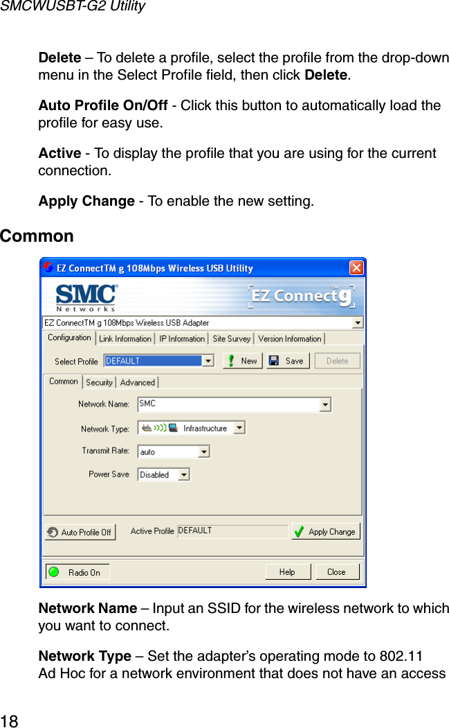 SMCWUSBT-G2 Utility18Delete – To delete a profile, select the profile from the drop-down menu in the Select Profile field, then click Delete.Auto Profile On/Off - Click this button to automatically load the profile for easy use.Active - To display the profile that you are using for the current connection.Apply Change - To enable the new setting.Common  Network Name – Input an SSID for the wireless network to which you want to connect.Network Type – Set the adapter’s operating mode to 802.11 Ad Hoc for a network environment that does not have an access 