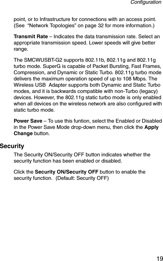 Configuration19point, or to Infrastructure for connections with an access point.(See  “Network Topologies” on page 32 for more information.)Transmit Rate – Indicates the data transmission rate. Select an appropriate transmission speed. Lower speeds will give better range.The SMCWUSBT-G2 supports 802.11b, 802.11g and 802.11g turbo mode. SuperG is capable of Packet Bursting, Fast Frames, Compression, and Dynamic or Static Turbo. 802.11g turbo mode delivers the maximum operation speed of up to 108 Mbps. The Wireless USB  Adapter supports both Dynamic and Static Turbo modes, and it is backwards compatible with non-Turbo (legacy) devices. However, the 802.11g static turbo mode is only enabled when all devices on the wireless network are also configured with static turbo mode.Power Save – To use this funtion, select the Enabled or Disabled in the Power Save Mode drop-down menu, then click the Apply Change button.Security The Security ON/Security OFF button indicates whether the security function has been enabled or disabled.  Click the Security ON/Security OFF button to enable the security function.  (Default: Security OFF)