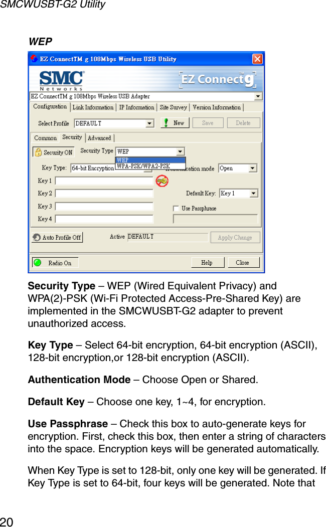 SMCWUSBT-G2 Utility20WEP Security Type – WEP (Wired Equivalent Privacy) and WPA(2)-PSK (Wi-Fi Protected Access-Pre-Shared Key) are implemented in the SMCWUSBT-G2 adapter to prevent unauthorized access.Key Type – Select 64-bit encryption, 64-bit encryption (ASCII), 128-bit encryption,or 128-bit encryption (ASCII).Authentication Mode – Choose Open or Shared.Default Key – Choose one key, 1~4, for encryption.Use Passphrase – Check this box to auto-generate keys for encryption. First, check this box, then enter a string of characters into the space. Encryption keys will be generated automatically. When Key Type is set to 128-bit, only one key will be generated. If Key Type is set to 64-bit, four keys will be generated. Note that 