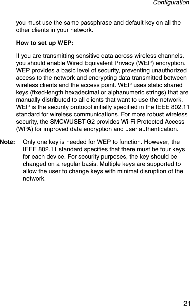 Configuration21you must use the same passphrase and default key on all the other clients in your network.How to set up WEP:If you are transmitting sensitive data across wireless channels, you should enable Wired Equivalent Privacy (WEP) encryption. WEP provides a basic level of security, preventing unauthorized access to the network and encrypting data transmitted between wireless clients and the access point. WEP uses static shared keys (fixed-length hexadecimal or alphanumeric strings) that are manually distributed to all clients that want to use the network. WEP is the security protocol initially specified in the IEEE 802.11 standard for wireless communications. For more robust wireless security, the SMCWUSBT-G2 provides Wi-Fi Protected Access (WPA) for improved data encryption and user authentication. Note: Only one key is needed for WEP to function. However, the IEEE 802.11 standard specifies that there must be four keys for each device. For security purposes, the key should be changed on a regular basis. Multiple keys are supported to allow the user to change keys with minimal disruption of the network.