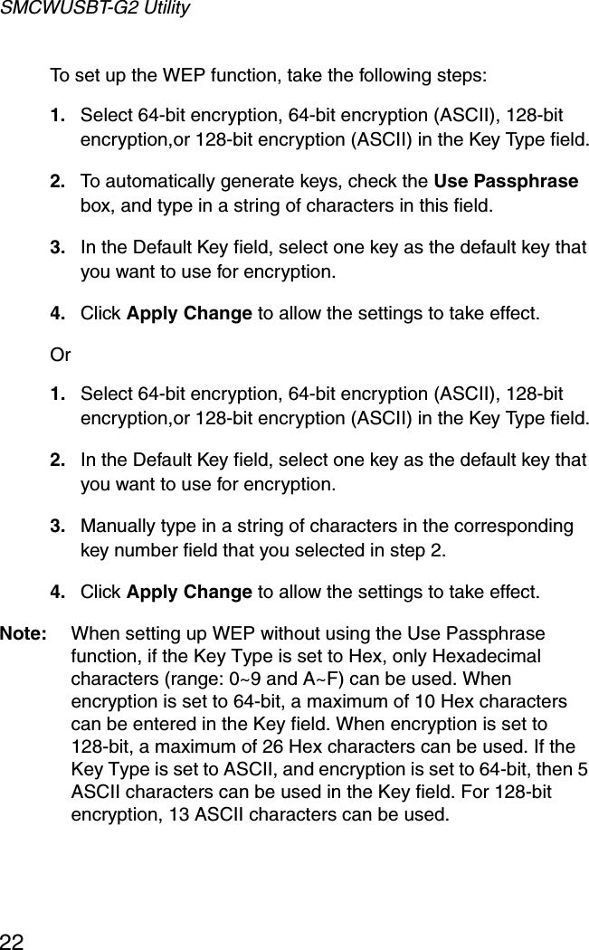 SMCWUSBT-G2 Utility22To set up the WEP function, take the following steps: 1. Select 64-bit encryption, 64-bit encryption (ASCII), 128-bit encryption,or 128-bit encryption (ASCII) in the Key Type field.2. To automatically generate keys, check the Use Passphrase box, and type in a string of characters in this field.3. In the Default Key field, select one key as the default key that you want to use for encryption.4. Click Apply Change to allow the settings to take effect.Or 1. Select 64-bit encryption, 64-bit encryption (ASCII), 128-bit encryption,or 128-bit encryption (ASCII) in the Key Type field.2. In the Default Key field, select one key as the default key that you want to use for encryption.3. Manually type in a string of characters in the corresponding key number field that you selected in step 2.4. Click Apply Change to allow the settings to take effect.Note: When setting up WEP without using the Use Passphrase function, if the Key Type is set to Hex, only Hexadecimal characters (range: 0~9 and A~F) can be used. When encryption is set to 64-bit, a maximum of 10 Hex characters can be entered in the Key field. When encryption is set to 128-bit, a maximum of 26 Hex characters can be used. If the Key Type is set to ASCII, and encryption is set to 64-bit, then 5 ASCII characters can be used in the Key field. For 128-bit encryption, 13 ASCII characters can be used.