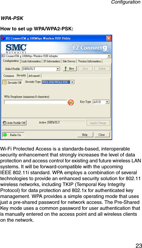 Configuration23WPA-PSKHow to set up WPA/WPA2-PSK: Wi-Fi Protected Access is a standards-based, interoperable security enhancement that strongly increases the level of data protection and access control for existing and future wireless LAN systems. It will be forward-compatible with the upcomingIEEE 802.11i standard. WPA employs a combination of several technologies to provide an enhanced security solution for 802.11 wireless networks, including TKIP (Temporal Key Integrity Protocol) for data protection and 802.1x for authenticated key management. WPA provides a simple operating mode that uses just a pre-shared password for network access. The Pre-Shared Key mode uses a common password for user authentication that is manually entered on the access point and all wireless clients on the network.  