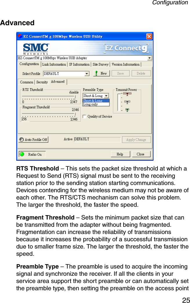 Configuration25Advanced  RTS Threshold – This sets the packet size threshold at which a Request to Send (RTS) signal must be sent to the receiving station prior to the sending station starting communications. Devices contending for the wireless medium may not be aware of each other. The RTS/CTS mechanism can solve this problem. The larger the threshold, the faster the speed.Fragment Threshold – Sets the minimum packet size that can be transmitted from the adapter without being fragmented. Fragmentation can increase the reliability of transmissions because it increases the probability of a successful transmission due to smaller frame size. The larger the threshold, the faster the speed.Preamble Type – The preamble is used to acquire the incoming signal and synchronize the receiver. If all the clients in your service area support the short preamble or can automatically set the preamble type, then setting the preamble on the access point 