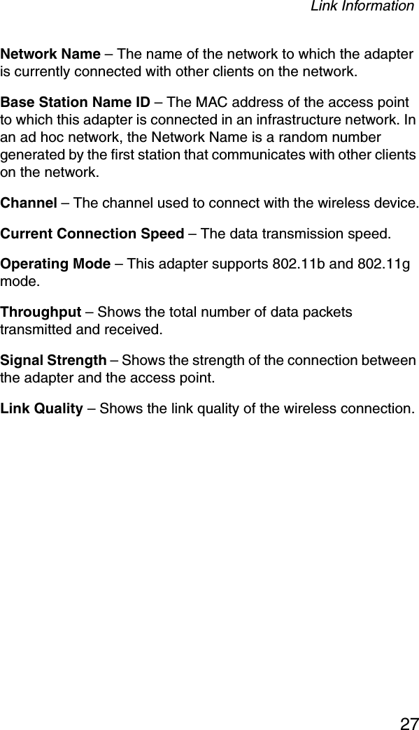 Link Information27Network Name – The name of the network to which the adapter is currently connected with other clients on the network.Base Station Name ID – The MAC address of the access point to which this adapter is connected in an infrastructure network. In an ad hoc network, the Network Name is a random number generated by the first station that communicates with other clients on the network.Channel – The channel used to connect with the wireless device.Current Connection Speed – The data transmission speed.Operating Mode – This adapter supports 802.11b and 802.11g mode. Throughput – Shows the total number of data packets transmitted and received.Signal Strength – Shows the strength of the connection between the adapter and the access point.Link Quality – Shows the link quality of the wireless connection.