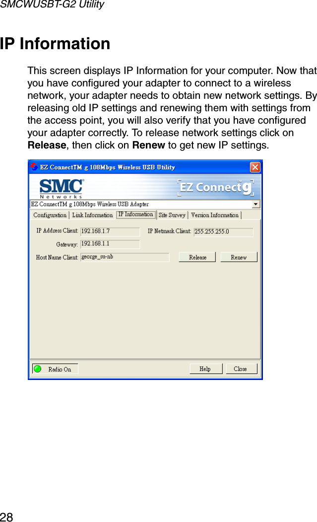 SMCWUSBT-G2 Utility28IP InformationThis screen displays IP Information for your computer. Now that you have configured your adapter to connect to a wireless network, your adapter needs to obtain new network settings. By releasing old IP settings and renewing them with settings from the access point, you will also verify that you have configured your adapter correctly. To release network settings click on Release, then click on Renew to get new IP settings. 