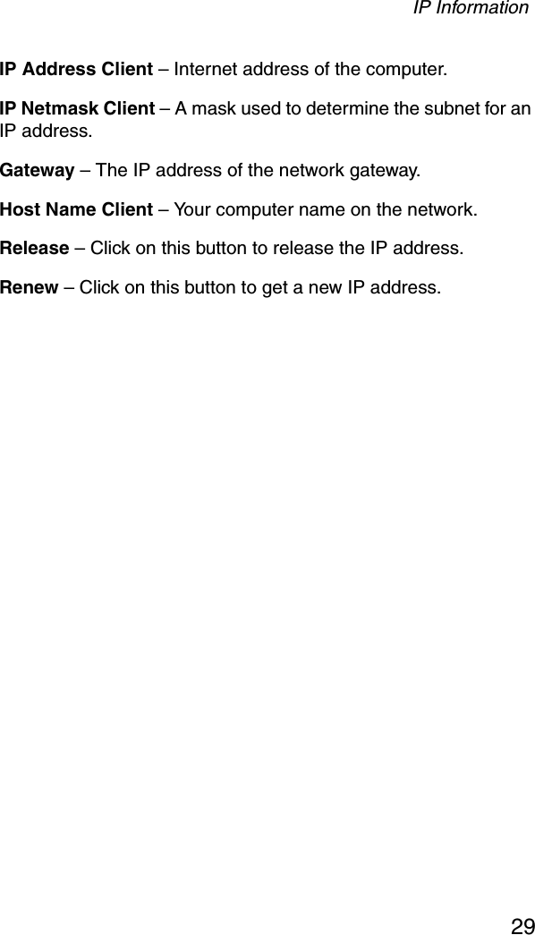 IP Information29IP Address Client – Internet address of the computer.IP Netmask Client – A mask used to determine the subnet for an IP address.Gateway – The IP address of the network gateway.Host Name Client – Your computer name on the network.Release – Click on this button to release the IP address.Renew – Click on this button to get a new IP address.