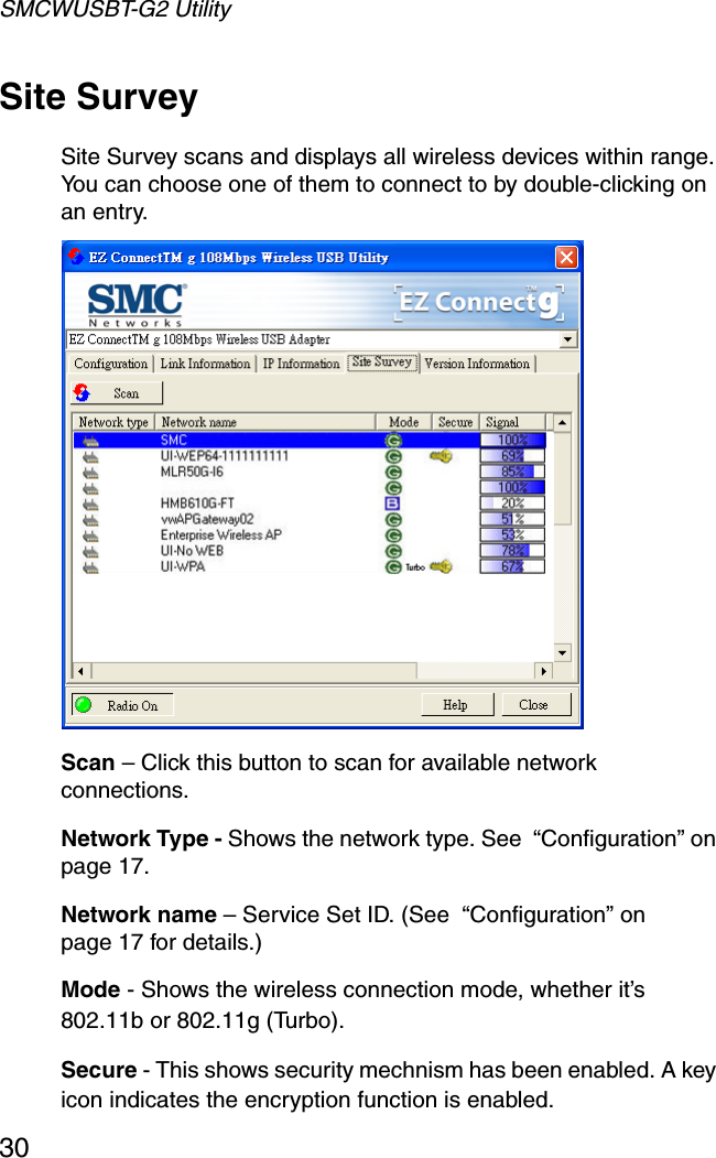 SMCWUSBT-G2 Utility30Site SurveySite Survey scans and displays all wireless devices within range. You can choose one of them to connect to by double-clicking on an entry.  Scan – Click this button to scan for available network connections.Network Type - Shows the network type. See  “Configuration” on page 17.Network name – Service Set ID. (See  “Configuration” on page 17 for details.)Mode - Shows the wireless connection mode, whether it’s 802.11b or 802.11g (Turbo).Secure - This shows security mechnism has been enabled. A key icon indicates the encryption function is enabled.