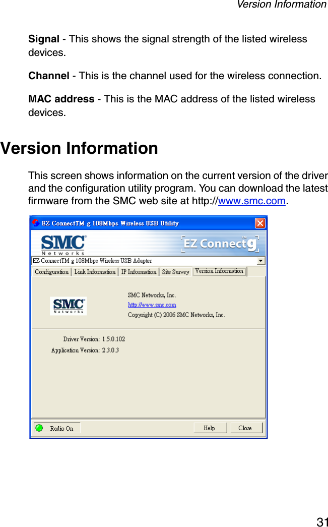 Version Information31Signal - This shows the signal strength of the listed wireless devices.Channel - This is the channel used for the wireless connection.MAC address - This is the MAC address of the listed wireless devices. Version InformationThis screen shows information on the current version of the driver and the configuration utility program. You can download the latest firmware from the SMC web site at http://www.smc.com. 