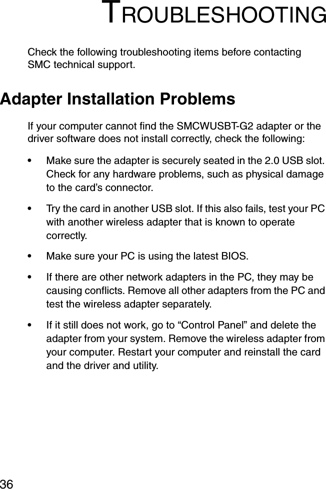 36TROUBLESHOOTINGCheck the following troubleshooting items before contacting SMC technical support.Adapter Installation ProblemsIf your computer cannot find the SMCWUSBT-G2 adapter or the driver software does not install correctly, check the following:•Make sure the adapter is securely seated in the 2.0 USB slot. Check for any hardware problems, such as physical damage to the card’s connector. •Try the card in another USB slot. If this also fails, test your PC with another wireless adapter that is known to operate correctly.•Make sure your PC is using the latest BIOS.•If there are other network adapters in the PC, they may be causing conflicts. Remove all other adapters from the PC and test the wireless adapter separately.•If it still does not work, go to “Control Panel” and delete the adapter from your system. Remove the wireless adapter from your computer. Restart your computer and reinstall the card and the driver and utility.