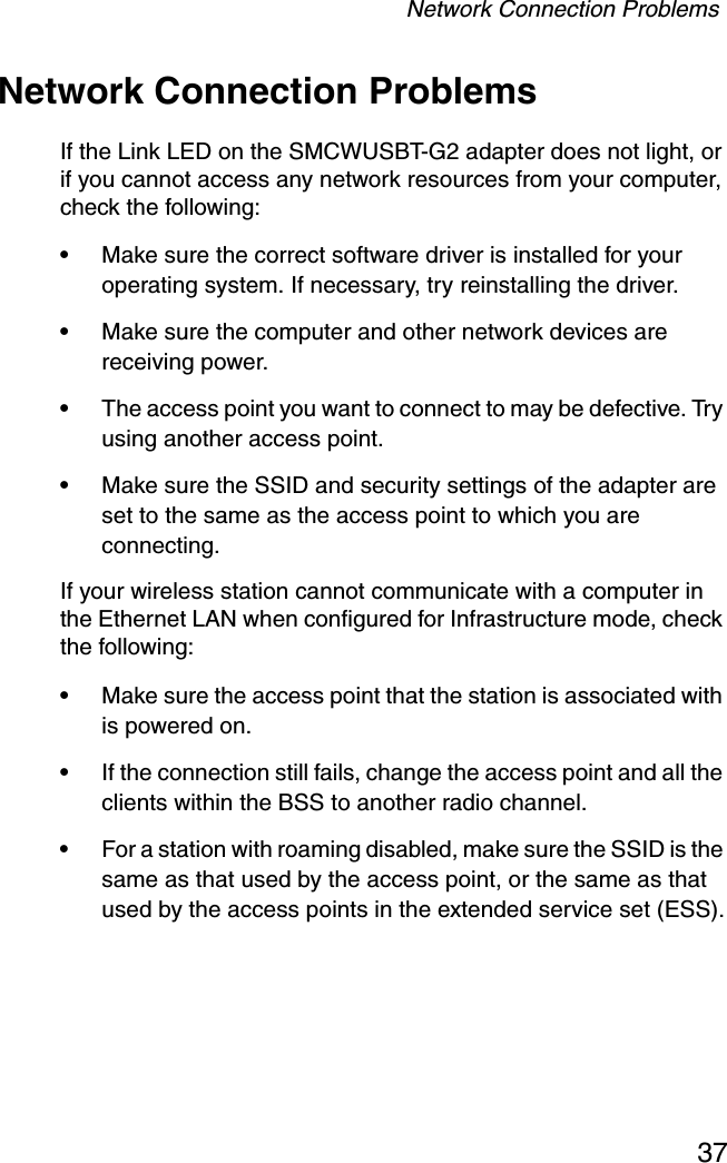 Network Connection Problems37Network Connection ProblemsIf the Link LED on the SMCWUSBT-G2 adapter does not light, or if you cannot access any network resources from your computer, check the following:•Make sure the correct software driver is installed for your operating system. If necessary, try reinstalling the driver.•Make sure the computer and other network devices are receiving power.•The access point you want to connect to may be defective. Try using another access point.•Make sure the SSID and security settings of the adapter are set to the same as the access point to which you are connecting.If your wireless station cannot communicate with a computer in the Ethernet LAN when configured for Infrastructure mode, check the following:•Make sure the access point that the station is associated with is powered on.•If the connection still fails, change the access point and all the clients within the BSS to another radio channel.•For a station with roaming disabled, make sure the SSID is the same as that used by the access point, or the same as that used by the access points in the extended service set (ESS).