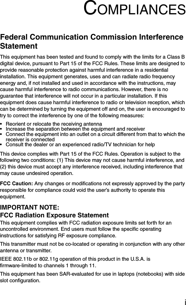 iCOMPLIANCESFederal Communication Commission Interference StatementThis equipment has been tested and found to comply with the limits for a Class B digital device, pursuant to Part 15 of the FCC Rules. These limits are designed to provide reasonable protection against harmful interference in a residential installation. This equipment generates, uses and can radiate radio frequency energy and, if not installed and used in accordance with the instructions, may cause harmful interference to radio communications. However, there is no guarantee that interference will not occur in a particular installation. If this equipment does cause harmful interference to radio or television reception, which can be determined by turning the equipment off and on, the user is encouraged to try to correct the interference by one of the following measures:• Reorient or relocate the receiving antenna• Increase the separation between the equipment and receiver• Connect the equipment into an outlet on a circuit different from that to which the receiver is connected• Consult the dealer or an experienced radio/TV technician for helpThis device complies with Part 15 of the FCC Rules. Operation is subject to the following two conditions: (1) This device may not cause harmful interference, and (2) this device must accept any interference received, including interference that may cause undesired operation.FCC Caution: Any changes or modifications not expressly approved by the party responsible for compliance could void the user’s authority to operate this equipment. IMPORTANT NOTE:FCC Radiation Exposure StatementThis equipment complies with FCC radiation exposure limits set forth for an uncontrolled environment. End users must follow the specific operating instructions for satisfying RF exposure compliance.This transmitter must not be co-located or operating in conjunction with any other antenna or transmitter.IEEE 802.11b or 802.11g operation of this product in the U.S.A. is firmware-limited to channels 1 through 11.This equipment has been SAR-evaluated for use in laptops (notebooks) with side slot configuration.