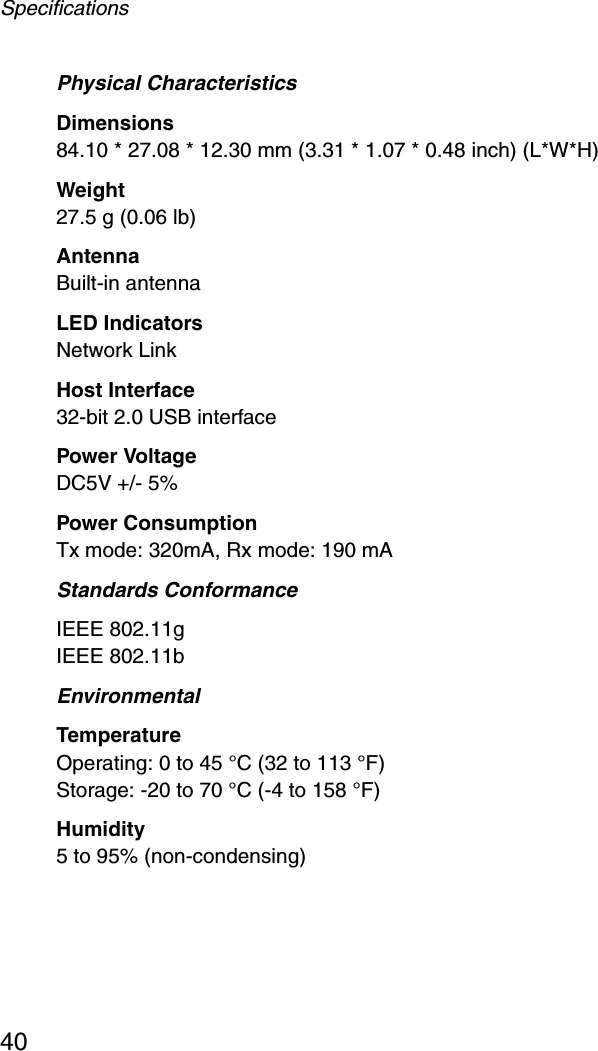 Specifications40Physical CharacteristicsDimensions84.10 * 27.08 * 12.30 mm (3.31 * 1.07 * 0.48 inch) (L*W*H)Weight27.5 g (0.06 lb)AntennaBuilt-in antennaLED IndicatorsNetwork LinkHost Interface32-bit 2.0 USB interfacePower VoltageDC5V +/- 5%Power ConsumptionTx mode: 320mA, Rx mode: 190 mAStandards ConformanceIEEE 802.11gIEEE 802.11bEnvironmentalTemperatureOperating: 0 to 45 °C (32 to 113 °F) Storage: -20 to 70 °C (-4 to 158 °F)Humidity5 to 95% (non-condensing)