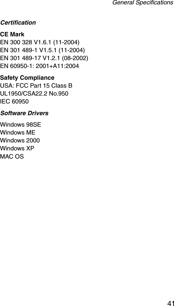 General Specifications41CertificationCE MarkEN 300 328 V1.6.1 (11-2004)EN 301 489-1 V1.5.1 (11-2004)EN 301 489-17 V1.2.1 (08-2002)EN 60950-1: 2001+A11:2004Safety ComplianceUSA: FCC Part 15 Class BUL1950/CSA22.2 No.950IEC 60950Software Drivers Windows 98SEWindows MEWindows 2000Windows XPMAC OS