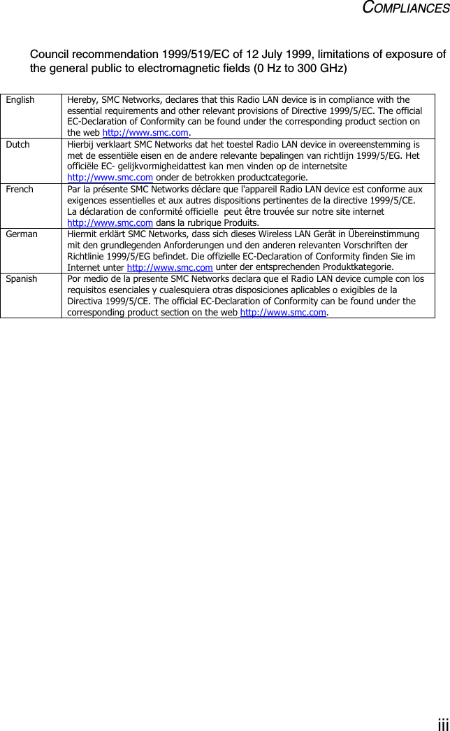 COMPLIANCESiiiCouncil recommendation 1999/519/EC of 12 July 1999, limitations of exposure of the general public to electromagnetic fields (0 Hz to 300 GHz)English  Hereby, SMC Networks, declares that this Radio LAN device is in compliance with the essential requirements and other relevant provisions of Directive 1999/5/EC. The official EC-Declaration of Conformity can be found under the corresponding product section on the web http://www.smc.com. Dutch  Hierbij verklaart SMC Networks dat het toestel Radio LAN device in overeenstemming is met de essentiële eisen en de andere relevante bepalingen van richtlijn 1999/5/EG. Het officiële EC- gelijkvormigheidattest kan men vinden op de internetsite http://www.smc.com onder de betrokken productcategorie. French  Par la présente SMC Networks déclare que l&apos;appareil Radio LAN device est conforme aux exigences essentielles et aux autres dispositions pertinentes de la directive 1999/5/CE. La déclaration de conformité officielle  peut être trouvée sur notre site internet http://www.smc.com dans la rubrique Produits. German  Hiermit erklärt SMC Networks, dass sich dieses Wireless LAN Gerät in Übereinstimmung mit den grundlegenden Anforderungen und den anderen relevanten Vorschriften der Richtlinie 1999/5/EG befindet. Die offizielle EC-Declaration of Conformity finden Sie im Internet unter http://www.smc.com unter der entsprechenden Produktkategorie. Spanish  Por medio de la presente SMC Networks declara que el Radio LAN device cumple con los requisitos esenciales y cualesquiera otras disposiciones aplicables o exigibles de la Directiva 1999/5/CE. The official EC-Declaration of Conformity can be found under the corresponding product section on the web http://www.smc.com.  