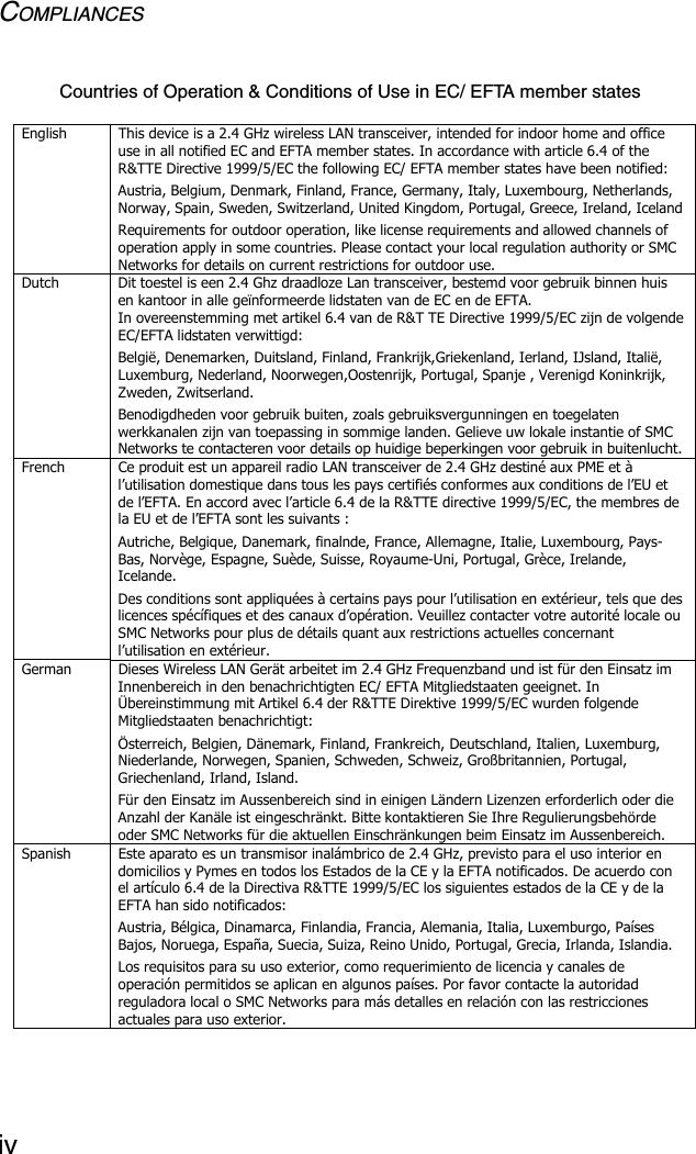 COMPLIANCESivCountries of Operation &amp; Conditions of Use in EC/ EFTA member states English  This device is a 2.4 GHz wireless LAN transceiver, intended for indoor home and office use in all notified EC and EFTA member states. In accordance with article 6.4 of the R&amp;TTE Directive 1999/5/EC the following EC/ EFTA member states have been notified: Austria, Belgium, Denmark, Finland, France, Germany, Italy, Luxembourg, Netherlands, Norway, Spain, Sweden, Switzerland, United Kingdom, Portugal, Greece, Ireland, Iceland Requirements for outdoor operation, like license requirements and allowed channels of operation apply in some countries. Please contact your local regulation authority or SMC Networks for details on current restrictions for outdoor use. Dutch  Dit toestel is een 2.4 Ghz draadloze Lan transceiver, bestemd voor gebruik binnen huis en kantoor in alle geïnformeerde lidstaten van de EC en de EFTA. In overeenstemming met artikel 6.4 van de R&amp;T TE Directive 1999/5/EC zijn de volgende EC/EFTA lidstaten verwittigd: België, Denemarken, Duitsland, Finland, Frankrijk,Griekenland, Ierland, IJsland, Italië, Luxemburg, Nederland, Noorwegen,Oostenrijk, Portugal, Spanje , Verenigd Koninkrijk, Zweden, Zwitserland. Benodigdheden voor gebruik buiten, zoals gebruiksvergunningen en toegelaten werkkanalen zijn van toepassing in sommige landen. Gelieve uw lokale instantie of SMC Networks te contacteren voor details op huidige beperkingen voor gebruik in buitenlucht. French  Ce produit est un appareil radio LAN transceiver de 2.4 GHz destiné aux PME et à l’utilisation domestique dans tous les pays certifiés conformes aux conditions de l’EU et de l’EFTA. En accord avec l’article 6.4 de la R&amp;TTE directive 1999/5/EC, the membres de la EU et de l’EFTA sont les suivants :  Autriche, Belgique, Danemark, finalnde, France, Allemagne, Italie, Luxembourg, Pays-Bas, Norvège, Espagne, Suède, Suisse, Royaume-Uni, Portugal, Grèce, Irelande, Icelande. Des conditions sont appliquées à certains pays pour l’utilisation en extérieur, tels que des licences spécífiques et des canaux d’opération. Veuillez contacter votre autorité locale ou SMC Networks pour plus de détails quant aux restrictions actuelles concernant l’utilisation en extérieur.   German  Dieses Wireless LAN Gerät arbeitet im 2.4 GHz Frequenzband und ist für den Einsatz im Innenbereich in den benachrichtigten EC/ EFTA Mitgliedstaaten geeignet. In Übereinstimmung mit Artikel 6.4 der R&amp;TTE Direktive 1999/5/EC wurden folgende Mitgliedstaaten benachrichtigt: Österreich, Belgien, Dänemark, Finland, Frankreich, Deutschland, Italien, Luxemburg, Niederlande, Norwegen, Spanien, Schweden, Schweiz, Großbritannien, Portugal, Griechenland, Irland, Island. Für den Einsatz im Aussenbereich sind in einigen Ländern Lizenzen erforderlich oder die Anzahl der Kanäle ist eingeschränkt. Bitte kontaktieren Sie Ihre Regulierungsbehörde oder SMC Networks für die aktuellen Einschränkungen beim Einsatz im Aussenbereich. Spanish  Este aparato es un transmisor inalámbrico de 2.4 GHz, previsto para el uso interior en domicilios y Pymes en todos los Estados de la CE y la EFTA notificados. De acuerdo con el artículo 6.4 de la Directiva R&amp;TTE 1999/5/EC los siguientes estados de la CE y de la EFTA han sido notificados: Austria, Bélgica, Dinamarca, Finlandia, Francia, Alemania, Italia, Luxemburgo, Países Bajos, Noruega, España, Suecia, Suiza, Reino Unido, Portugal, Grecia, Irlanda, Islandia. Los requisitos para su uso exterior, como requerimiento de licencia y canales de operación permitidos se aplican en algunos países. Por favor contacte la autoridad reguladora local o SMC Networks para más detalles en relación con las restricciones actuales para uso exterior.  