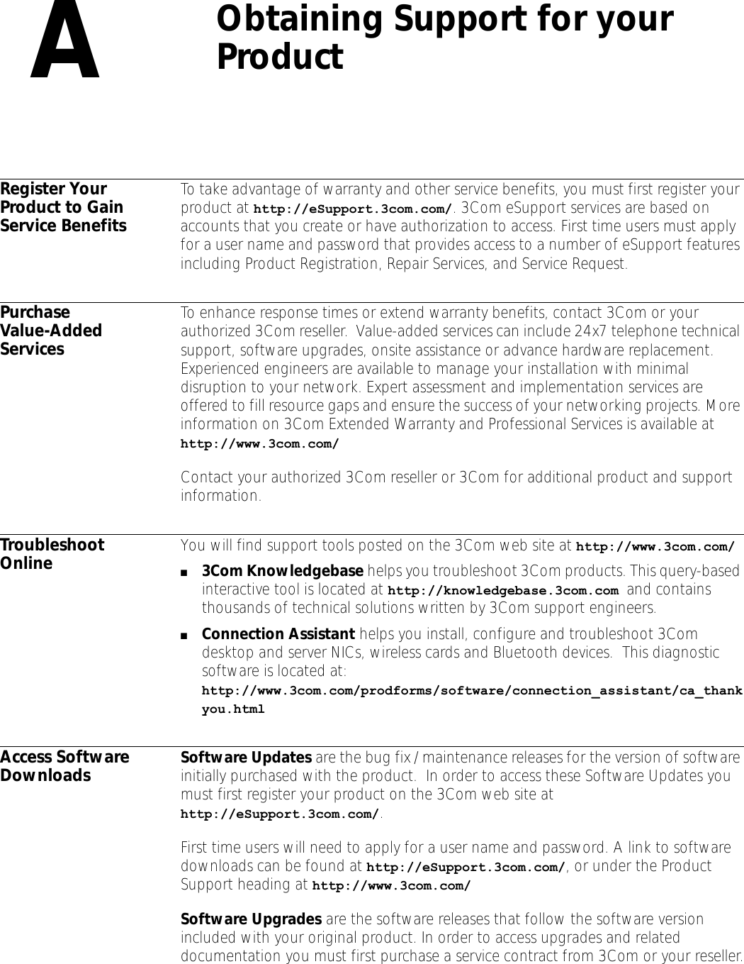 AObtaining Support for your ProductRegister Your Product to Gain Service BenefitsTo take advantage of warranty and other service benefits, you must first register your product at http://eSupport.3com.com/. 3Com eSupport services are based on accounts that you create or have authorization to access. First time users must apply for a user name and password that provides access to a number of eSupport features including Product Registration, Repair Services, and Service Request.Purchase Value-Added ServicesTo enhance response times or extend warranty benefits, contact 3Com or your authorized 3Com reseller.  Value-added services can include 24x7 telephone technical support, software upgrades, onsite assistance or advance hardware replacement.  Experienced engineers are available to manage your installation with minimal disruption to your network. Expert assessment and implementation services are offered to fill resource gaps and ensure the success of your networking projects. More information on 3Com Extended Warranty and Professional Services is available at http://www.3com.com/Contact your authorized 3Com reseller or 3Com for additional product and support information.Troubleshoot Online You will find support tools posted on the 3Com web site at http://www.3com.com/■3Com Knowledgebase helps you troubleshoot 3Com products. This query-based interactive tool is located at http://knowledgebase.3com.com and contains thousands of technical solutions written by 3Com support engineers. ■Connection Assistant helps you install, configure and troubleshoot 3Com desktop and server NICs, wireless cards and Bluetooth devices.  This diagnostic software is located at: http://www.3com.com/prodforms/software/connection_assistant/ca_thankyou.htmlAccess Software Downloads Software Updates are the bug fix / maintenance releases for the version of software initially purchased with the product.  In order to access these Software Updates you must first register your product on the 3Com web site at http://eSupport.3com.com/. First time users will need to apply for a user name and password. A link to software downloads can be found at http://eSupport.3com.com/, or under the Product Support heading at http://www.3com.com/Software Upgrades are the software releases that follow the software version included with your original product. In order to access upgrades and related documentation you must first purchase a service contract from 3Com or your reseller.