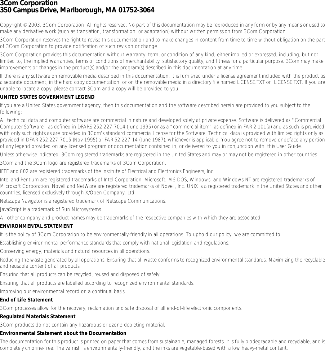 3Com Corporation350 Campus Drive, Marlborough, MA 01752-3064Copyright © 2003, 3Com Corporation. All rights reserved. No part of this documentation may be reproduced in any form or by any means or used to make any derivative work (such as translation, transformation, or adaptation) without written permission from 3Com Corporation.3Com Corporation reserves the right to revise this documentation and to make changes in content from time to time without obligation on the part of 3Com Corporation to provide notification of such revision or change.3Com Corporation provides this documentation without warranty, term, or condition of any kind, either implied or expressed, including, but not limited to, the implied warranties, terms or conditions of merchantability, satisfactory quality, and fitness for a particular purpose. 3Com may make improvements or changes in the product(s) and/or the program(s) described in this documentation at any time.If there is any software on removable media described in this documentation, it is furnished under a license agreement included with the product as a separate document, in the hard copy documentation, or on the removable media in a directory file named LICENSE.TXT or !LICENSE.TXT. If you are unable to locate a copy, please contact 3Com and a copy will be provided to you.UNITED STATES GOVERNMENT LEGENDIf you are a United States government agency, then this documentation and the software described herein are provided to you subject to the following: All technical data and computer software are commercial in nature and developed solely at private expense. Software is delivered as “Commercial Computer Software” as defined in DFARS 252.227-7014 (June 1995) or as a “commercial item” as defined in FAR 2.101(a) and as such is provided with only such rights as are provided in 3Com’s standard commercial license for the Software. Technical data is provided with limited rights only as provided in DFAR 252.227-7015 (Nov 1995) or FAR 52.227-14 (June 1987), whichever is applicable. You agree not to remove or deface any portion of any legend provided on any licensed program or documentation contained in, or delivered to you in conjunction with, this User Guide.Unless otherwise indicated, 3Com registered trademarks are registered in the United States and may or may not be registered in other countries.3Com and the 3Com logo are registered trademarks of 3Com Corporation. IEEE and 802 are registered trademarks of the Institute of Electrical and Electronics Engineers, Inc.Intel and Pentium are registered trademarks of Intel Corporation. Microsoft, MS-DOS, Windows, and Windows NT are registered trademarks of Microsoft Corporation. Novell and NetWare are registered trademarks of Novell, Inc. UNIX is a registered trademark in the United States and other countries, licensed exclusively through X/Open Company, Ltd.Netscape Navigator is a registered trademark of Netscape Communications.JavaScript is a trademark of Sun Microsystems.All other company and product names may be trademarks of the respective companies with which they are associated.ENVIRONMENTAL STATEMENTIt is the policy of 3Com Corporation to be environmentally-friendly in all operations. To uphold our policy, we are committed to:Establishing environmental performance standards that comply with national legislation and regulations.Conserving energy, materials and natural resources in all operations.Reducing the waste generated by all operations. Ensuring that all waste conforms to recognized environmental standards. Maximizing the recyclable and reusable content of all products.Ensuring that all products can be recycled, reused and disposed of safely.Ensuring that all products are labelled according to recognized environmental standards.Improving our environmental record on a continual basis.End of Life Statement3Com processes allow for the recovery, reclamation and safe disposal of all end-of-life electronic components.Regulated Materials Statement3Com products do not contain any hazardous or ozone-depleting material.Environmental Statement about the DocumentationThe documentation for this product is printed on paper that comes from sustainable, managed forests; it is fully biodegradable and recyclable, and is completely chlorine-free. The varnish is environmentally-friendly, and the inks are vegetable-based with a low heavy-metal content.