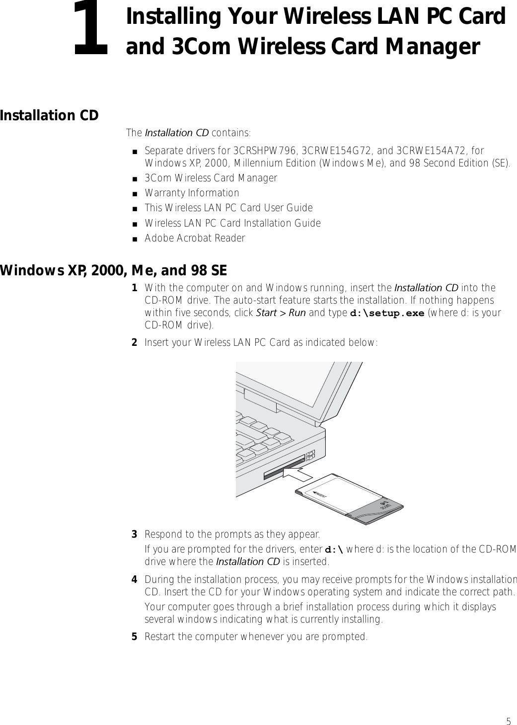 51Installing Your Wireless LAN PC Card and 3Com Wireless Card Manager Installation CD  The Installation CD contains:■Separate drivers for 3CRSHPW796, 3CRWE154G72, and 3CRWE154A72, for Windows XP, 2000, Millennium Edition (Windows Me), and 98 Second Edition (SE).■3Com Wireless Card Manager■Warranty Information■This Wireless LAN PC Card User Guide■Wireless LAN PC Card Installation Guide■Adobe Acrobat ReaderWindows XP, 2000, Me, and 98 SE1With the computer on and Windows running, insert the Installation CD into theCD-ROM drive. The auto-start feature starts the installation. If nothing happens within five seconds, click Start &gt; Run and type d:\setup.exe (where d: is your CD-ROM drive).2Insert your Wireless LAN PC Card as indicated below:3Respond to the prompts as they appear.If you are prompted for the drivers, enter d:\ where d: is the location of the CD-ROM drive where the Installation CD is inserted. 4During the installation process, you may receive prompts for the Windows installation CD. Insert the CD for your Windows operating system and indicate the correct path.Your computer goes through a brief installation process during which it displays several windows indicating what is currently installing.5Restart the computer whenever you are prompted.