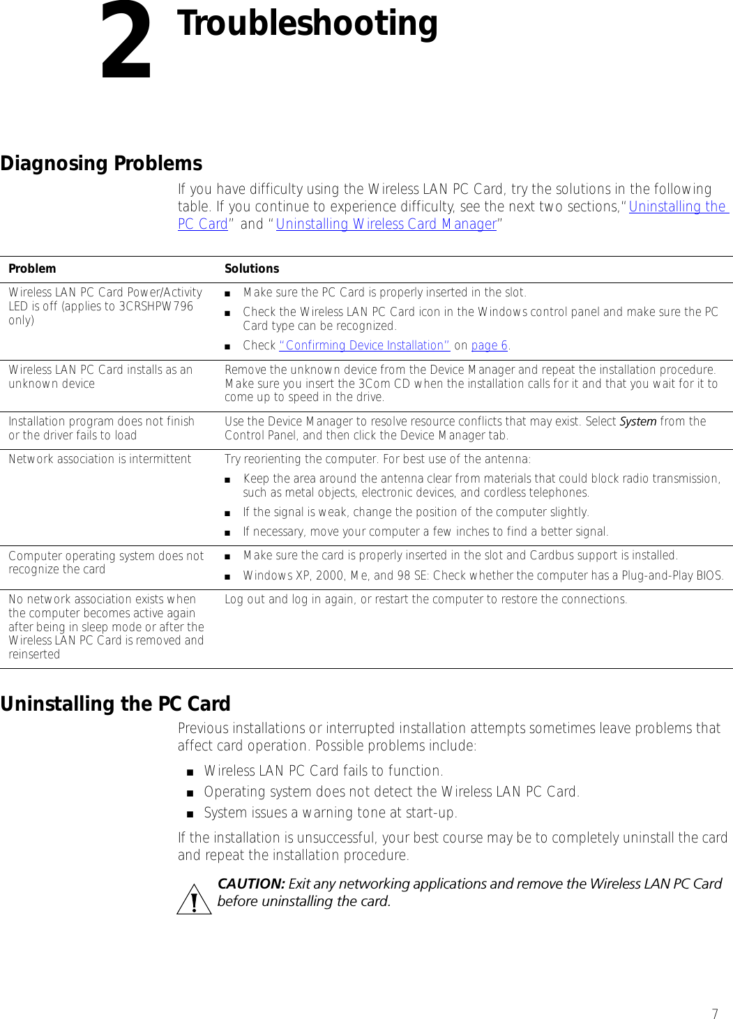 72TroubleshootingDiagnosing ProblemsIf you have difficulty using the Wireless LAN PC Card, try the solutions in the following table. If you continue to experience difficulty, see the next two sections,“Uninstalling the PC Card” and “Uninstalling Wireless Card Manager”Uninstalling the PC CardPrevious installations or interrupted installation attempts sometimes leave problems that affect card operation. Possible problems include:■Wireless LAN PC Card fails to function.■Operating system does not detect the Wireless LAN PC Card.■System issues a warning tone at start-up.If the installation is unsuccessful, your best course may be to completely uninstall the card and repeat the installation procedure.Problem SolutionsWireless LAN PC Card Power/Activity LED is off (applies to 3CRSHPW796 only)■Make sure the PC Card is properly inserted in the slot.■Check the Wireless LAN PC Card icon in the Windows control panel and make sure the PC Card type can be recognized.■Check “Confirming Device Installation” on page 6.Wireless LAN PC Card installs as an unknown device Remove the unknown device from the Device Manager and repeat the installation procedure. Make sure you insert the 3Com CD when the installation calls for it and that you wait for it to come up to speed in the drive. Installation program does not finish or the driver fails to load Use the Device Manager to resolve resource conflicts that may exist. Select System from the Control Panel, and then click the Device Manager tab.Network association is intermittent  Try reorienting the computer. For best use of the antenna:■Keep the area around the antenna clear from materials that could block radio transmission, such as metal objects, electronic devices, and cordless telephones.■If the signal is weak, change the position of the computer slightly.■If necessary, move your computer a few inches to find a better signal. Computer operating system does not recognize the card ■Make sure the card is properly inserted in the slot and Cardbus support is installed.■Windows XP, 2000, Me, and 98 SE: Check whether the computer has a Plug-and-Play BIOS.No network association exists when the computer becomes active again after being in sleep mode or after the Wireless LAN PC Card is removed and reinserted Log out and log in again, or restart the computer to restore the connections.CAUTION: Exit any networking applications and remove the Wireless LAN PC Card before uninstalling the card.