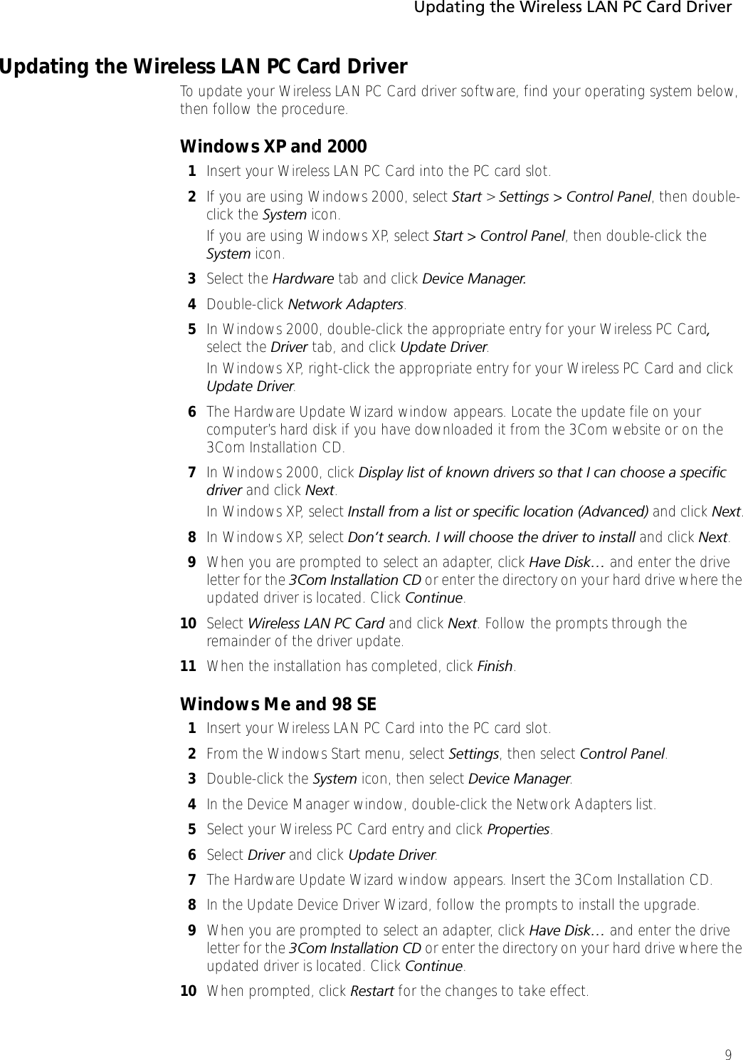 Updating the Wireless LAN PC Card Driver9Updating the Wireless LAN PC Card DriverTo update your Wireless LAN PC Card driver software, find your operating system below, then follow the procedure.Windows XP and 20001Insert your Wireless LAN PC Card into the PC card slot.2If you are using Windows 2000, select Start &gt; Settings &gt; Control Panel, then double-click the System icon.If you are using Windows XP, select Start &gt; Control Panel, then double-click the System icon.3Select the Hardware tab and click Device Manager.4Double-click Network Adapters. 5In Windows 2000, double-click the appropriate entry for your Wireless PC Card, select the Driver tab, and click Update Driver.In Windows XP, right-click the appropriate entry for your Wireless PC Card and click Update Driver.6The Hardware Update Wizard window appears. Locate the update file on your computer’s hard disk if you have downloaded it from the 3Com website or on the 3Com Installation CD.7In Windows 2000, click Display list of known drivers so that I can choose a specific driver and click Next.In Windows XP, select Install from a list or specific location (Advanced) and click Next.8In Windows XP, select Don’t search. I will choose the driver to install and click Next.9When you are prompted to select an adapter, click Have Disk… and enter the drive letter for the 3Com Installation CD or enter the directory on your hard drive where the updated driver is located. Click Continue.10 Select Wireless LAN PC Card and click Next. Follow the prompts through the remainder of the driver update.11 When the installation has completed, click Finish.Windows Me and 98 SE1Insert your Wireless LAN PC Card into the PC card slot.2From the Windows Start menu, select Settings, then select Control Panel.3Double-click the System icon, then select Device Manager.4In the Device Manager window, double-click the Network Adapters list.5Select your Wireless PC Card entry and click Properties.6Select Driver and click Update Driver.7The Hardware Update Wizard window appears. Insert the 3Com Installation CD.8In the Update Device Driver Wizard, follow the prompts to install the upgrade.9When you are prompted to select an adapter, click Have Disk… and enter the drive letter for the 3Com Installation CD or enter the directory on your hard drive where the updated driver is located. Click Continue.10 When prompted, click Restart for the changes to take effect.