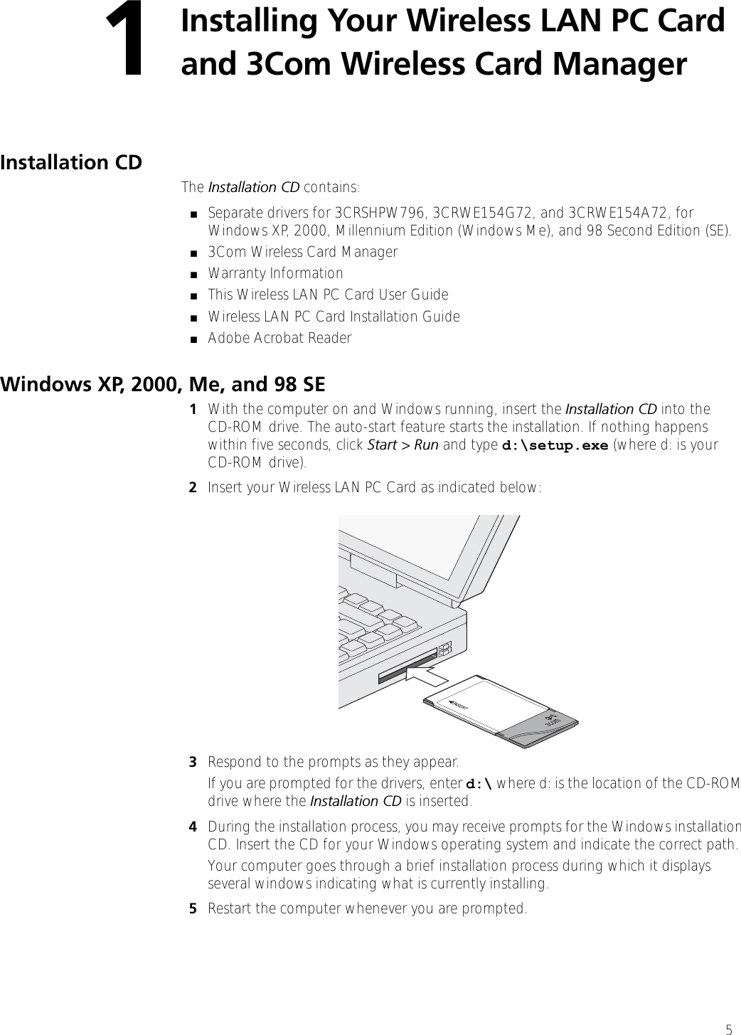 51Installing Your Wireless LAN PC Card and 3Com Wireless Card Manager Installation CD The Installation CD contains:■Separate drivers for 3CRSHPW796, 3CRWE154G72, and 3CRWE154A72, for Windows XP, 2000, Millennium Edition (Windows Me), and 98 Second Edition (SE).■3Com Wireless Card Manager■Warranty Information■This Wireless LAN PC Card User Guide■Wireless LAN PC Card Installation Guide■Adobe Acrobat ReaderWindows XP, 2000, Me, and 98 SE1With the computer on and Windows running, insert the Installation CD into theCD-ROM drive. The auto-start feature starts the installation. If nothing happens within five seconds, click Start &gt; Run and type d:\setup.exe (where d: is your CD-ROM drive).2Insert your Wireless LAN PC Card as indicated below:3Respond to the prompts as they appear.If you are prompted for the drivers, enter d:\ where d: is the location of the CD-ROM drive where the Installation CD is inserted. 4During the installation process, you may receive prompts for the Windows installation CD. Insert the CD for your Windows operating system and indicate the correct path.Your computer goes through a brief installation process during which it displays several windows indicating what is currently installing.5Restart the computer whenever you are prompted.
