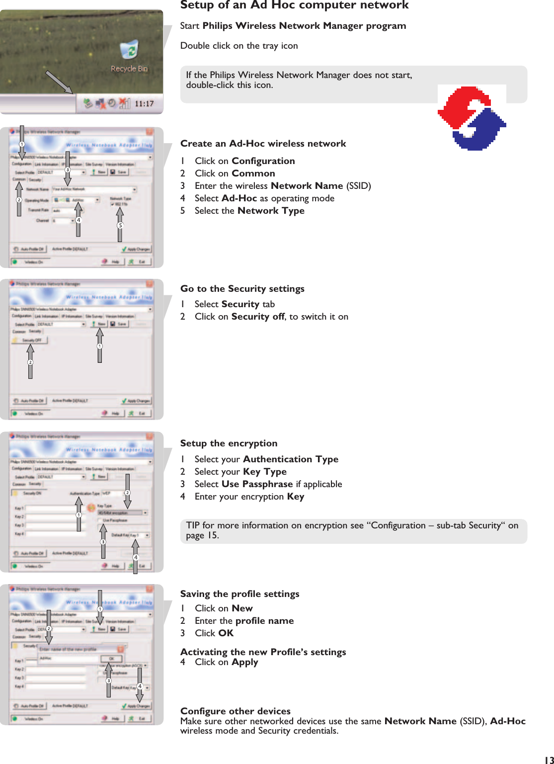 EN13Setup of an Ad Hoc computer networkStart Philips Wireless Network Manager programDouble click on the tray iconIf the Philips Wireless Network Manager does not start, double-click this icon.Create an Ad-Hoc wireless network1 Click on Configuration2 Click on Common3  Enter the wireless Network Name (SSID)4 Select Ad-Hoc as operating mode5 Select the Network TypeGo to the Security settings1 Select Security tab2 Click on Security off, to switch it onSetup the encryption1 Select your Authentication Type2 Select your Key Type3 Select Use Passphrase if applicable4  Enter your encryption KeyTIP for more information on encryption see “Configuration – sub-tab Security“ onpage 15.Saving the profile settings1 Click on New2 Enter the profile name3 Click OKActivating the new Profile’s settings4 Click on ApplyConfigure other devicesMake sure other networked devices use the same Network Name (SSID), Ad-Hocwireless mode and Security credentials.