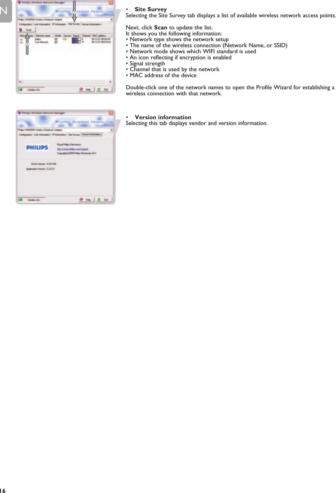 EN16•Site SurveySelecting the Site Survey tab displays a list of available wireless network access points.Next, click Scan to update the list.It shows you the following information:• Network type shows the network setup• The name of the wireless connection (Network Name, or SSID)• Network mode shows which WIFI standard is used• An icon reflecting if encryption is enabled• Signal strength• Channel that is used by the network• MAC address of the deviceDouble-click one of the network names to open the Profile Wizard for establishing awireless connection with that network.•Version informationSelecting this tab displays vendor and version information.