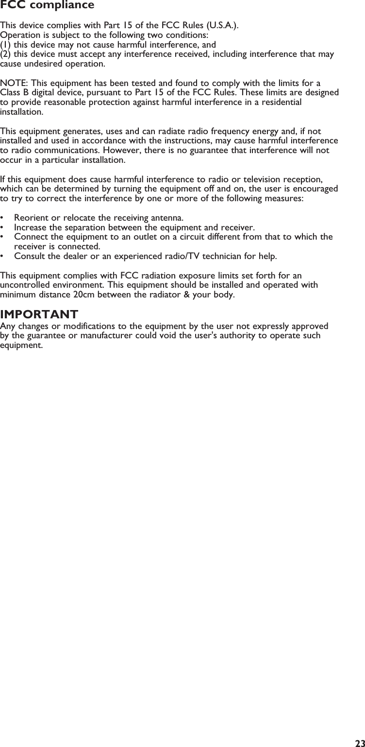 23FCC compliance This device complies with Part 15 of the FCC Rules (U.S.A.). Operation is subject to the following two conditions: (1) this device may not cause harmful interference, and (2) this device must accept any interference received, including interference that maycause undesired operation. NOTE: This equipment has been tested and found to comply with the limits for aClass B digital device, pursuant to Part 15 of the FCC Rules. These limits are designedto provide reasonable protection against harmful interference in a residentialinstallation.This equipment generates, uses and can radiate radio frequency energy and, if notinstalled and used in accordance with the instructions, may cause harmful interferenceto radio communications. However, there is no guarantee that interference will notoccur in a particular installation.If this equipment does cause harmful interference to radio or television reception,which can be determined by turning the equipment off and on, the user is encouragedto try to correct the interference by one or more of the following measures: • Reorient or relocate the receiving antenna.• Increase the separation between the equipment and receiver.• Connect the equipment to an outlet on a circuit different from that to which thereceiver is connected.• Consult the dealer or an experienced radio/TV technician for help.This equipment complies with FCC radiation exposure limits set forth for anuncontrolled environment. This equipment should be installed and operated withminimum distance 20cm between the radiator &amp; your body.IMPORTANTAny changes or modifications to the equipment by the user not expressly approvedby the guarantee or manufacturer could void the user&apos;s authority to operate suchequipment.EN