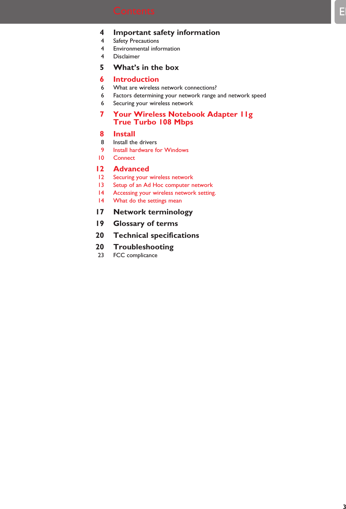 4 Important safety information4 Safety Precautions4 Environmental information4 Disclaimer5 What’s in the box6 Introduction6 What are wireless network connections?6 Factors determining your network range and network speed6 Securing your wireless network7 Your Wireless Notebook Adapter 11g True Turbo 108 Mbps8 Install8 Install the drivers9 Install hardware for Windows10 Connect12 Advanced12 Securing your wireless network13 Setup of an Ad Hoc computer network14 Accessing your wireless network setting.14 What do the settings mean17 Network terminology19 Glossary of terms20 Technical specifications20 Troubleshooting23 FCC complicanceContents EN3