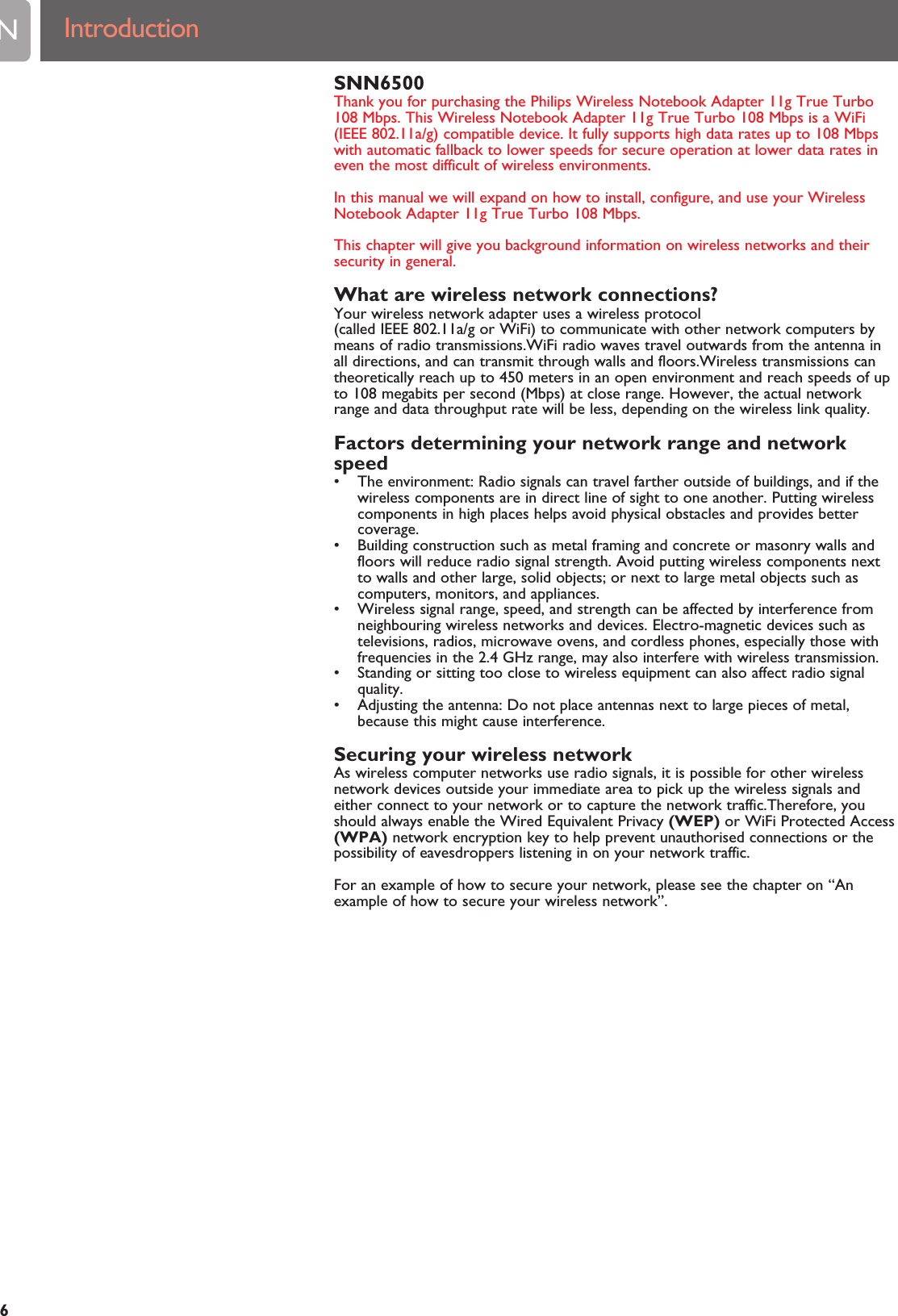 SNN6500Thank you for purchasing the Philips Wireless Notebook Adapter 11g True Turbo108 Mbps. This Wireless Notebook Adapter 11g True Turbo 108 Mbps is a WiFi(IEEE 802.11a/g) compatible device. It fully supports high data rates up to 108 Mbpswith automatic fallback to lower speeds for secure operation at lower data rates ineven the most difficult of wireless environments.In this manual we will expand on how to install, configure, and use your WirelessNotebook Adapter 11g True Turbo 108 Mbps.This chapter will give you background information on wireless networks and theirsecurity in general.What are wireless network connections?Your wireless network adapter uses a wireless protocol(called IEEE 802.11a/g or WiFi) to communicate with other network computers bymeans of radio transmissions.WiFi radio waves travel outwards from the antenna inall directions, and can transmit through walls and floors.Wireless transmissions cantheoretically reach up to 450 meters in an open environment and reach speeds of upto 108 megabits per second (Mbps) at close range. However, the actual networkrange and data throughput rate will be less, depending on the wireless link quality.Factors determining your network range and networkspeed• The environment: Radio signals can travel farther outside of buildings, and if thewireless components are in direct line of sight to one another. Putting wirelesscomponents in high places helps avoid physical obstacles and provides bettercoverage.• Building construction such as metal framing and concrete or masonry walls andfloors will reduce radio signal strength. Avoid putting wireless components nextto walls and other large, solid objects; or next to large metal objects such ascomputers, monitors, and appliances.• Wireless signal range, speed, and strength can be affected by interference fromneighbouring wireless networks and devices. Electro-magnetic devices such astelevisions, radios, microwave ovens, and cordless phones, especially those withfrequencies in the 2.4 GHz range, may also interfere with wireless transmission.• Standing or sitting too close to wireless equipment can also affect radio signalquality.• Adjusting the antenna: Do not place antennas next to large pieces of metal,because this might cause interference.Securing your wireless networkAs wireless computer networks use radio signals, it is possible for other wirelessnetwork devices outside your immediate area to pick up the wireless signals andeither connect to your network or to capture the network traffic.Therefore, youshould always enable the Wired Equivalent Privacy (WEP) or WiFi Protected Access(WPA) network encryption key to help prevent unauthorised connections or thepossibility of eavesdroppers listening in on your network traffic.For an example of how to secure your network, please see the chapter on “Anexample of how to secure your wireless network”.EN6Introduction 