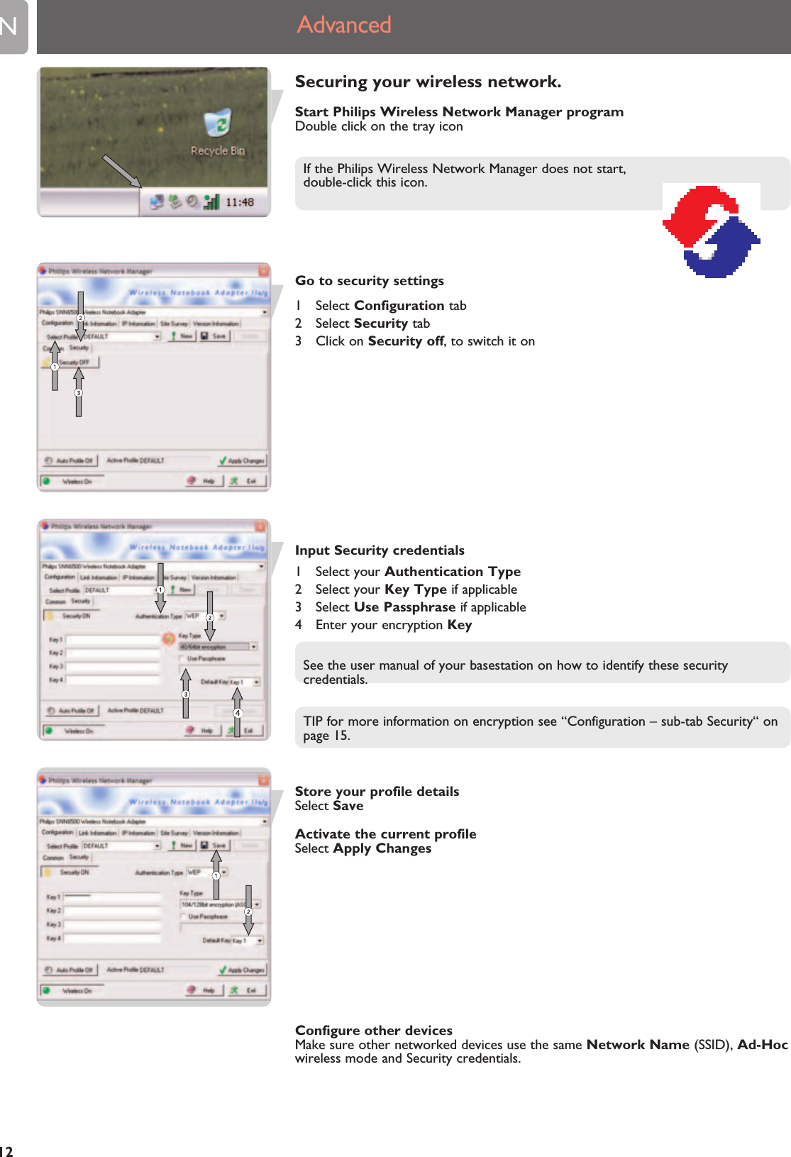 EN12Securing your wireless network.Start Philips Wireless Network Manager programDouble click on the tray iconIf the Philips Wireless Network Manager does not start, double-click this icon.Go to security settings1 Select Configuration tab2 Select Security tab3 Click on Security off, to switch it onInput Security credentials1 Select your Authentication Type2 Select your Key Type if applicable3 Select Use Passphrase if applicable4  Enter your encryption KeySee the user manual of your basestation on how to identify these securitycredentials.TIP for more information on encryption see “Configuration – sub-tab Security“ onpage 15.Store your profile detailsSelect SaveActivate the current profileSelect Apply ChangesConfigure other devicesMake sure other networked devices use the same Network Name (SSID), Ad-Hocwireless mode and Security credentials.Advanced