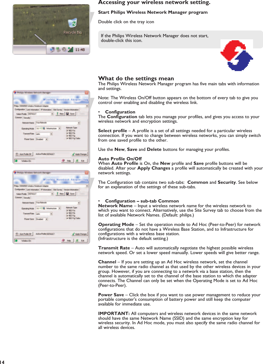 EN14Accessing your wireless network setting.Start Philips Wireless Network Manager programDouble click on the tray iconIf the Philips Wireless Network Manager does not start, double-click this icon.What do the settings meanThe Philips Wireless Network Manager program has five main tabs with informationand settings.Note: The Wireless On/Off button appears on the bottom of every tab to give youcontrol over enabling and disabling the wireless link.•ConfigurationThe Configuration tab lets you manage your profiles, and gives you access to yourwireless network and encryption settings.Select profile – A profile is a set of all settings needed for a particular wirelessconnection. If you want to change between wireless networks, you can simply switchfrom one saved profile to the other.Use the New, Save and Delete buttons for managing your profiles.Auto Profile On/OffWhen Auto Profile is On, the New profile and Save profile buttons will bedisabled. After your Apply Changes a profile will automatically be created with yournetwork settings.The Configuration tab contains two sub-tabs:  Common and Security. See belowfor an explanation of the settings of these sub-tabs.•Configuration – sub-tab CommonNetwork Name – Input a wireless network name for the wireless network towhich you want to connect. Alternatively, use the Site Survey tab to choose from thelist of available Network Names. (Default: philips.)Operating Mode – Set the operation mode to Ad Hoc (Peer-to-Peer) for networkconfigurations that do not have a Wireless Base Station, and to Infrastructure forconfigurations with a wireless base station. (Infrastructure is the default setting.)Transmit Rate – Auto will automatically negotiate the highest possible wirelessnetwork speed. Or set a lower speed manually. Lower speeds will give better range.Channel – If you are setting up an Ad Hoc wireless network, set the channelnumber to the same radio channel as that used by the other wireless devices in yourgroup. However, if you are connecting to a network via a base station, then thechannel is automatically set to the channel of the base station to which the adapterconnects. The Channel can only be set when the Operating Mode is set to Ad Hoc(Peer-to-Peer).Power Save – Click the box if you want to use power management to reduce yourportable computer&apos;s consumption of battery power and still keep the computeravailable for immediate use.IMPORTANT: All computers and wireless network devices in the same networkshould have the same Network Name (SSID) and the same encryption key forwireless security. In Ad Hoc mode, you must also specify the same radio channel forall wireless devices.