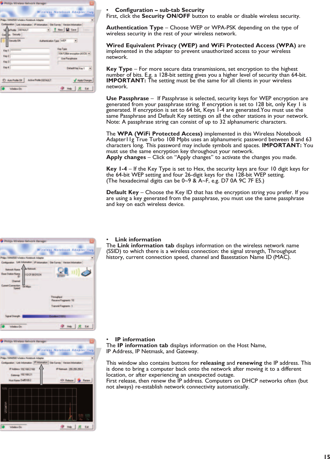 EN15•Configuration – sub-tab SecurityFirst, click the Security ON/OFF button to enable or disable wireless security.Authentication Type – Choose WEP or WPA-PSK depending on the type ofwireless security in the rest of your wireless network.Wired Equivalent Privacy (WEP) and WiFi Protected Access (WPA) areimplemented in the adapter to prevent unauthorized access to your wirelessnetwork.Key Type – For more secure data transmissions, set encryption to the highestnumber of bits. E.g. a 128-bit setting gives you a higher level of security than 64-bit.IMPORTANT: The setting must be the same for all clients in your wirelessnetwork.Use Passphrase –  If Passphrase is selected, security keys for WEP encryption aregenerated from your passphrase string. If encryption is set to 128 bit, only Key 1 isgenerated. If encryption is set to 64 bit, Keys 1-4 are generated.You must use thesame Passphrase and Default Key settings on all the other stations in your network.Note: A passphrase string can consist of up to 32 alphanumeric characters. The WPA (WiFi Protected Access) implemented in this Wireless NotebookAdapter11g True Turbo 108 Mpbs uses an alphanumeric password between 8 and 63characters long. This password may include symbols and spaces. IMPORTANT: Youmust use the same encryption key throughout your network.Apply changes – Click on “Apply changes” to activate the changes you made.Key 1-4 – If the Key Type is set to Hex, the security keys are four 10 digit keys forthe 64-bit WEP setting and four 26-digit keys for the 128-bit WEP setting.(The hexadecimal digits can be 0~9 &amp; A~F, e.g. D7 0A 9C 7F E5.)Default Key – Choose the Key ID that has the encryption string you prefer. If youare using a key generated from the passphrase, you must use the same passphraseand key on each wireless device.•Link informationThe Link information tab displays information on the wireless network name(SSID) to which there is a wireless connection: the signal strength, Throughputhistory, current connection speed, channel and Basestation Name ID (MAC).•IP informationThe IP information tab displays information on the Host Name, IP Address, IP Netmask, and Gateway.This window also contains buttons for releasing and renewing the IP address. Thisis done to bring a computer back onto the network after moving it to a differentlocation, or after experiencing an unexpected outage. First release, then renew the IP address. Computers on DHCP networks often (butnot always) re-establish network connectivity automatically.