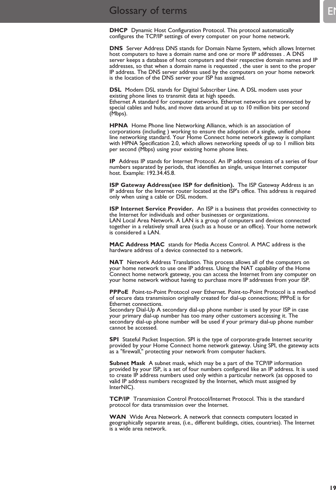 EN19Glossary of termsDHCP Dynamic Host Configuration Protocol. This protocol automaticallyconfigures the TCP/IP settings of every computer on your home network. DNS Server Address DNS stands for Domain Name System, which allows Internethost computers to have a domain name and one or more IP addresses . A DNSserver keeps a database of host computers and their respective domain names and IPaddresses, so that when a domain name is requested , the user is sent to the properIP address. The DNS server address used by the computers on your home networkis the location of the DNS server your ISP has assigned.DSL Modem DSL stands for Digital Subscriber Line. A DSL modem uses yourexisting phone lines to transmit data at high speeds.Ethernet A standard for computer networks. Ethernet networks are connected byspecial cables and hubs, and move data around at up to 10 million bits per second(Mbps).HPNA Home Phone line Networking Alliance, which is an association ofcorporations (including ) working to ensure the adoption of a single, unified phoneline networking standard. Your Home Connect home network gateway is compliantwith HPNA Specification 2.0, which allows networking speeds of up to 1 million bitsper second (Mbps) using your existing home phone lines.IP Address IP stands for Internet Protocol. An IP address consists of a series of fournumbers separated by periods, that identifies an single, unique Internet computerhost. Example: 192.34.45.8.ISP Gateway Address(see ISP for definition). The ISP Gateway Address is anIP address for the Internet router located at the ISP&apos;s office. This address is requiredonly when using a cable or DSL modem.ISP Internet Service Provider. An ISP is a business that provides connectivity tothe Internet for individuals and other businesses or organizations.LAN Local Area Network. A LAN is a group of computers and devices connectedtogether in a relatively small area (such as a house or an office). Your home networkis considered a LAN.MAC Address MAC stands for Media Access Control. A MAC address is thehardware address of a device connected to a network.NAT Network Address Translation. This process allows all of the computers onyour home network to use one IP address. Using the NAT capability of the HomeConnect home network gateway, you can access the Internet from any computer onyour home network without having to purchase more IP addresses from your ISP.PPPoE Point-to-Point Protocol over Ethernet. Point-to-Point Protocol is a methodof secure data transmission originally created for dial-up connections; PPPoE is forEthernet connections.Secondary Dial-Up A secondary dial-up phone number is used by your ISP in caseyour primary dial-up number has too many other customers accessing it. Thesecondary dial-up phone number will be used if your primary dial-up phone numbercannot be accessed. SPI Stateful Packet Inspection. SPI is the type of corporate-grade Internet securityprovided by your Home Connect home network gateway. Using SPI, the gateway actsas a &quot;firewall,&quot; protecting your network from computer hackers.Subnet Mask A subnet mask, which may be a part of the TCP/IP informationprovided by your ISP, is a set of four numbers configured like an IP address. It is usedto create IP address numbers used only within a particular network (as opposed tovalid IP address numbers recognized by the Internet, which must assigned byInterNIC).TCP/IP Transmission Control Protocol/Internet Protocol. This is the standardprotocol for data transmission over the Internet.WAN Wide Area Network. A network that connects computers located ingeographically separate areas, (i.e., different buildings, cities, countries). The Internetis a wide area network.