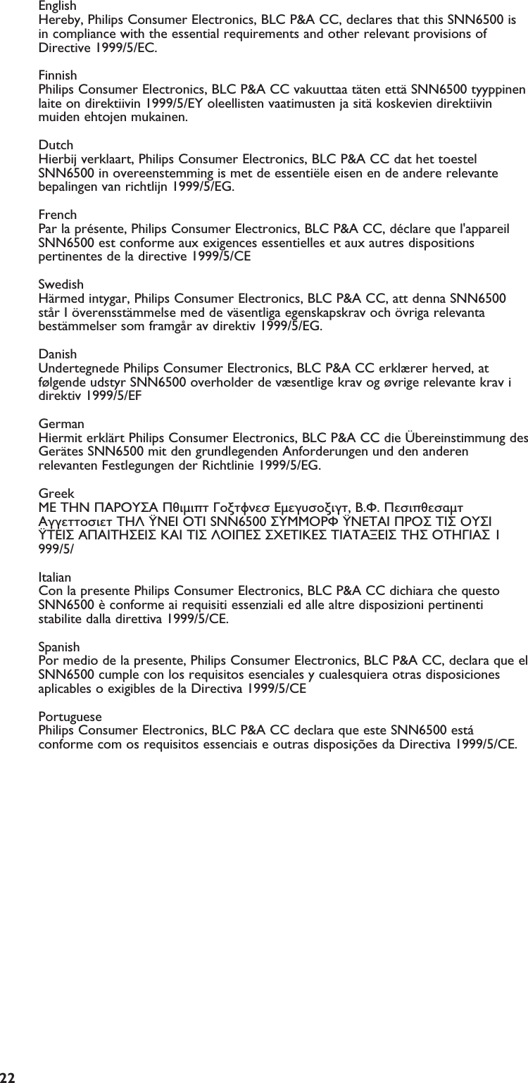 EN22English  Hereby, Philips Consumer Electronics, BLC P&amp;A CC, declares that this SNN6500 isin compliance with the essential requirements and other relevant provisions ofDirective 1999/5/EC.Finnish Philips Consumer Electronics, BLC P&amp;A CC vakuuttaa täten että SNN6500 tyyppinenlaite on direktiivin 1999/5/EY oleellisten vaatimusten ja sitä koskevien direktiivinmuiden ehtojen mukainen.DutchHierbij verklaart, Philips Consumer Electronics, BLC P&amp;A CC dat het toestelSNN6500 in overeenstemming is met de essentiële eisen en de andere relevantebepalingen van richtlijn 1999/5/EG.French Par la présente, Philips Consumer Electronics, BLC P&amp;A CC, déclare que l&apos;appareilSNN6500 est conforme aux exigences essentielles et aux autres dispositionspertinentes de la directive 1999/5/CESwedish Härmed intygar, Philips Consumer Electronics, BLC P&amp;A CC, att denna SNN6500står I överensstämmelse med de väsentliga egenskapskrav och övriga relevantabestämmelser som framgår av direktiv 1999/5/EG.Danish Undertegnede Philips Consumer Electronics, BLC P&amp;A CC erklærer herved, atfølgende udstyr SNN6500 overholder de væsentlige krav og øvrige relevante krav idirektiv 1999/5/EFGerman Hiermit erklärt Philips Consumer Electronics, BLC P&amp;A CC die Übereinstimmung desGerätes SNN6500 mit den grundlegenden Anforderungen und den anderenrelevanten Festlegungen der Richtlinie 1999/5/EG.Greek  O Philips Consumer Electronics, B.U. Peripherals Accessories   O SNN6500 O  O  O    O    O 1999/5/Italian Con la presente Philips Consumer Electronics, BLC P&amp;A CC dichiara che questoSNN6500 è conforme ai requisiti essenziali ed alle altre disposizioni pertinentistabilite dalla direttiva 1999/5/CE.Spanish Por medio de la presente, Philips Consumer Electronics, BLC P&amp;A CC, declara que elSNN6500 cumple con los requisitos esenciales y cualesquiera otras disposicionesaplicables o exigibles de la Directiva 1999/5/CEPortuguese Philips Consumer Electronics, BLC P&amp;A CC declara que este SNN6500 estáconforme com os requisitos essenciais e outras disposições da Directiva 1999/5/CE.