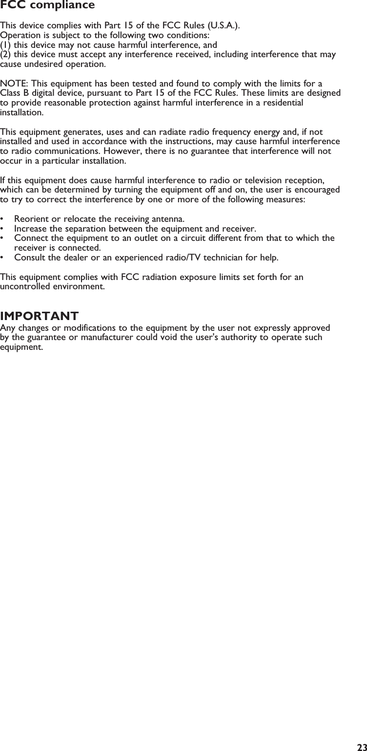 23FCC compliance This device complies with Part 15 of the FCC Rules (U.S.A.). Operation is subject to the following two conditions: (1) this device may not cause harmful interference, and (2) this device must accept any interference received, including interference that maycause undesired operation. NOTE: This equipment has been tested and found to comply with the limits for aClass B digital device, pursuant to Part 15 of the FCC Rules. These limits are designedto provide reasonable protection against harmful interference in a residentialinstallation.This equipment generates, uses and can radiate radio frequency energy and, if notinstalled and used in accordance with the instructions, may cause harmful interferenceto radio communications. However, there is no guarantee that interference will notoccur in a particular installation.If this equipment does cause harmful interference to radio or television reception,which can be determined by turning the equipment off and on, the user is encouragedto try to correct the interference by one or more of the following measures: • Reorient or relocate the receiving antenna.• Increase the separation between the equipment and receiver.• Connect the equipment to an outlet on a circuit different from that to which thereceiver is connected.• Consult the dealer or an experienced radio/TV technician for help.This equipment complies with FCC radiation exposure limits set forth for anuncontrolled environment. This equipment should be installed and operated withminimum distance 20cm between the radiator &amp; your body.IMPORTANTAny changes or modifications to the equipment by the user not expressly approvedby the guarantee or manufacturer could void the user&apos;s authority to operate suchequipment.EN