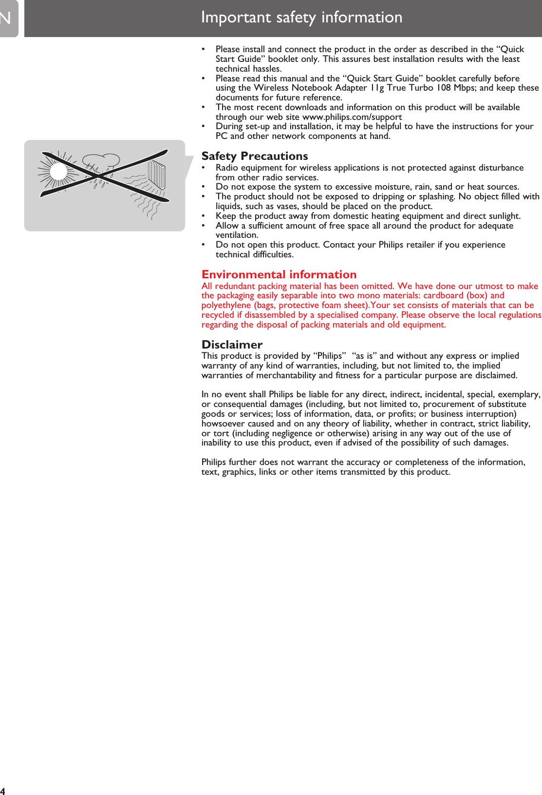 EN4• Please install and connect the product in the order as described in the “QuickStart Guide” booklet only. This assures best installation results with the leasttechnical hassles.• Please read this manual and the “Quick Start Guide” booklet carefully beforeusing the Wireless Notebook Adapter 11g True Turbo 108 Mbps; and keep thesedocuments for future reference.• The most recent downloads and information on this product will be availablethrough our web site www.philips.com/support• During set-up and installation, it may be helpful to have the instructions for yourPC and other network components at hand.Safety Precautions• Radio equipment for wireless applications is not protected against disturbancefrom other radio services.• Do not expose the system to excessive moisture, rain, sand or heat sources.• The product should not be exposed to dripping or splashing. No object filled withliquids, such as vases, should be placed on the product.• Keep the product away from domestic heating equipment and direct sunlight.• Allow a sufficient amount of free space all around the product for adequateventilation.• Do not open this product. Contact your Philips retailer if you experiencetechnical difficulties.Environmental informationAll redundant packing material has been omitted. We have done our utmost to makethe packaging easily separable into two mono materials: cardboard (box) andpolyethylene (bags, protective foam sheet).Your set consists of materials that can berecycled if disassembled by a specialised company. Please observe the local regulationsregarding the disposal of packing materials and old equipment.DisclaimerThis product is provided by “Philips”  “as is” and without any express or impliedwarranty of any kind of warranties, including, but not limited to, the impliedwarranties of merchantability and fitness for a particular purpose are disclaimed.In no event shall Philips be liable for any direct, indirect, incidental, special, exemplary,or consequential damages (including, but not limited to, procurement of substitutegoods or services; loss of information, data, or profits; or business interruption)howsoever caused and on any theory of liability, whether in contract, strict liability,or tort (including negligence or otherwise) arising in any way out of the use ofinability to use this product, even if advised of the possibility of such damages.Philips further does not warrant the accuracy or completeness of the information,text, graphics, links or other items transmitted by this product.Important safety information