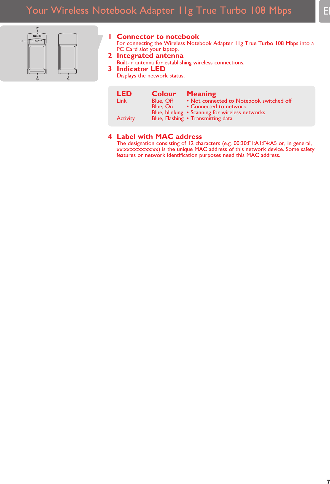 Your Wireless Notebook Adapter 11g True Turbo 108 Mbps EN71 Connector to notebookFor connecting the Wireless Notebook Adapter 11g True Turbo 108 Mbps into aPC Card slot your laptop.2 Integrated antennaBuilt-in antenna for establishing wireless connections.3 Indicator LEDDisplays the network status.LED Colour MeaningLink Blue, Off • Not connected to Notebook switched offBlue, On • Connected to networkBlue, blinking • Scanning for wireless networksActivity Blue, Flashing • Transmitting data4 Label with MAC addressThe designation consisting of 12 characters (e.g. 00:30:F1:A1:F4:A5 or, in general,xx:xx:xx:xx:xx:xx) is the unique MAC address of this network device. Some safetyfeatures or network identification purposes need this MAC address.